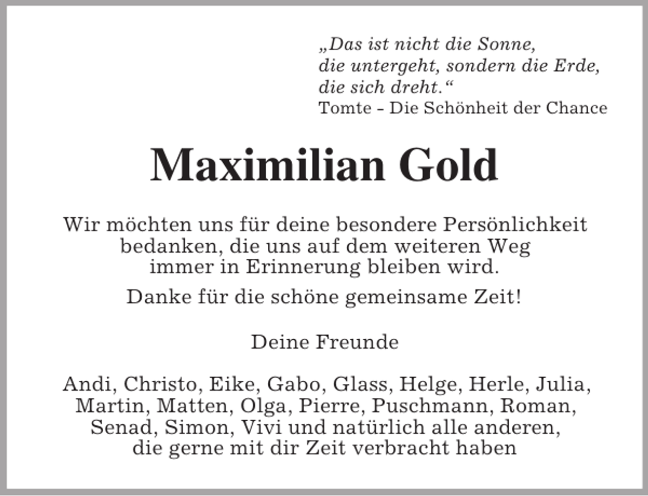 <p>„Das ist nicht die Sonne,<br />die untergeht, sondern die Erde,<br />die sich dreht.“<br />Tomte - Die Schönheit der Chance</p><p>Maximilian Gold<br />Wir möchten uns für deine besondere Persönlichkeit<br />bedanken, die uns auf dem weiteren Weg<br />immer in Erinnerung bleiben wird.<br />Danke für die schöne gemeinsame Zeit!<br />Deine Freunde<br />Andi, Christo, Eike, Gabo, Glass, Helge, Herle, Julia,<br />Martin, Matten, Olga, Pierre, Puschmann, Roman,<br />Senad, Simon, Vivi und natürlich alle anderen,<br />die gerne mit dir Zeit verbracht haben</p>