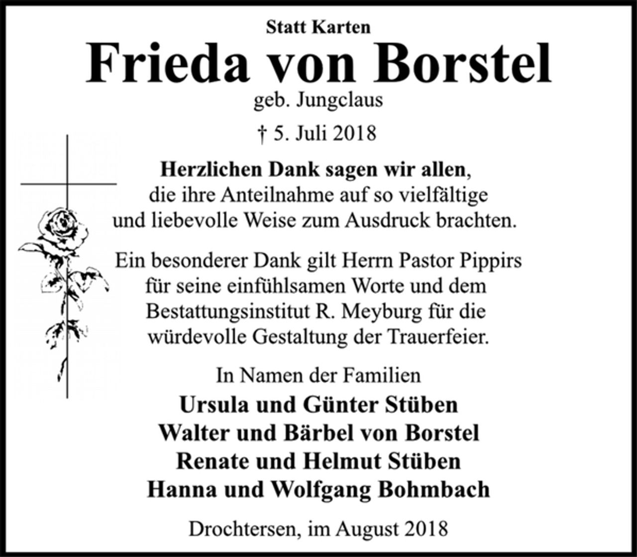 <p>Statt Karten<br />Frieda von Borstel<br />geb. Jungclaus<br />+ 5. Juli 2018<br />Herzlichen Dank sagen wir allen,<br />die ihre Anteilnahme auf so vielfältige<br />und liebevolle Weise zum Ausdruck brachten.<br />Ein besonderer Dank gilt Herrn Pastor Pippirs<br />für seine einfühlsamen Worte und dem<br />Bestattungsinstitut R. Meyburg für die<br />würdevolle Gestaltung der Trauerfeier.<br />Im Namen der Familien<br />Ursula und Günter Stüben<br />Walter und Bärbel von Borstel<br />Renate und Helmut Stüben<br />Hanna und Wolfgang Bohmbach<br />Drochtersen, im August 2018</p>