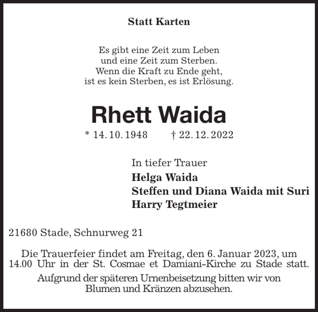 <p>Statt Karten<br />Es gibt eine Zeit zum Leben<br />und eine Zeit zum Sterben.<br />Wenn die Kraft zu Ende geht,<br />ist es kein Sterben, es ist Erlösung.<br />Rhett Waida<br />* 14. 10. 1948 † 22. 12. 2022<br />In tiefer Trauer<br />Helga Waida<br />Steffen und Diana Waida mit Suri<br />Harry Tegtmeier<br />21680 Stade, Schnurweg 21</p><p>Die Trauerfeier findet am Freitag, den 6. Januar 2023, um<br />14.00 Uhr in der St. Cosmae et Damiani-Kirche zu Stade statt.<br />Aufgrund der späteren Urnenbeisetzung bitten wir von<br />Blumen und Kränzen abzusehen.</p>