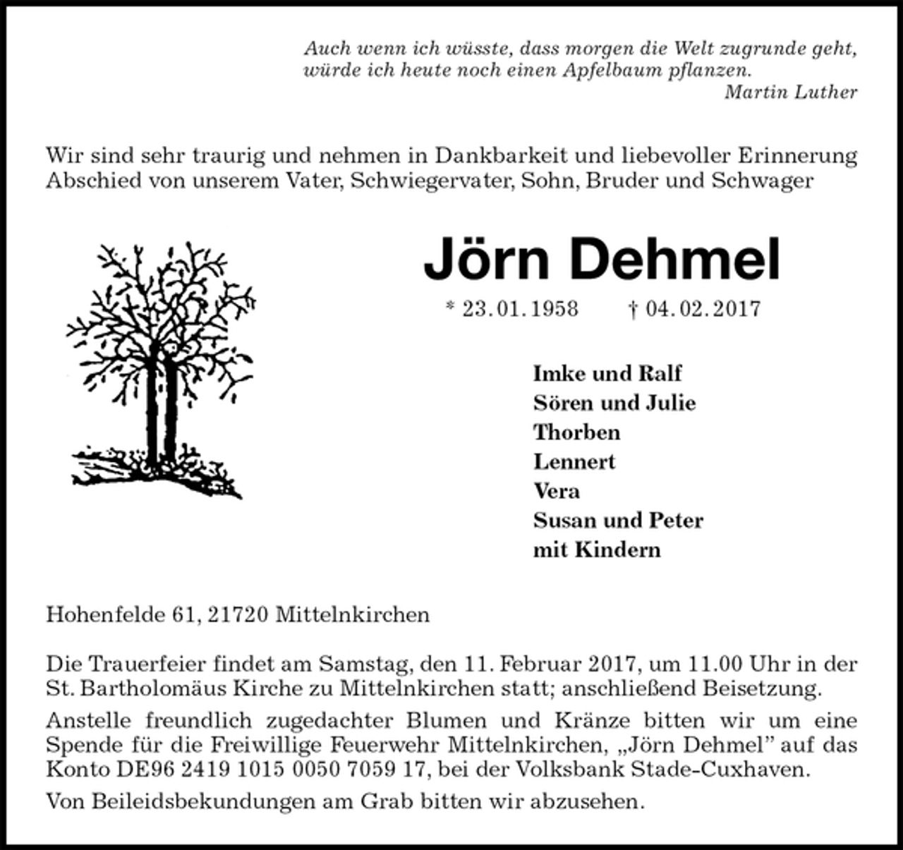 <p>Auch wenn ich wüsste, dass morgen die Welt zugrunde geht,<br />würde ich heute noch einen Apfelbaum pflanzen.<br />Martin Luther<br />Wir sind sehr traurig und nehmen in Dankbarkeit und liebevoller Erinnerung Abschied von unserem Vater, Schwiegervater, Sohn, Bruder und Schwager<br />Jörn Dehmel<br />* 23. 01. 1958 † 04. 02. 2017<br />Imke und Ralf<br />Sören und Julie<br />Thorben<br />Lennert<br />Vera<br />Susan und Peter<br />mit Kindern<br />Hohenfelde 61, 21720 Mittelnkirchen</p><p>Die Trauerfeier findet am Samstag, den 11. Februar 2017, um 11.00 Uhr in der St. Bartholomäus Kirche zu Mittelnkirchen statt; anschließend Beisetzung.<br />Anstelle freundlich zugedachter Blumen und Kränze bitten wir um eine Spende für die Freiwillige Feuerwehr Mittelnkirchen, „Jörn Dehmel” auf das Konto DE96 2419 1015 0050 7059 17, bei der Volksbank Stade-Cuxhaven.<br />Von Beileidsbekundungen am Grab bitten wir abzusehen.</p>