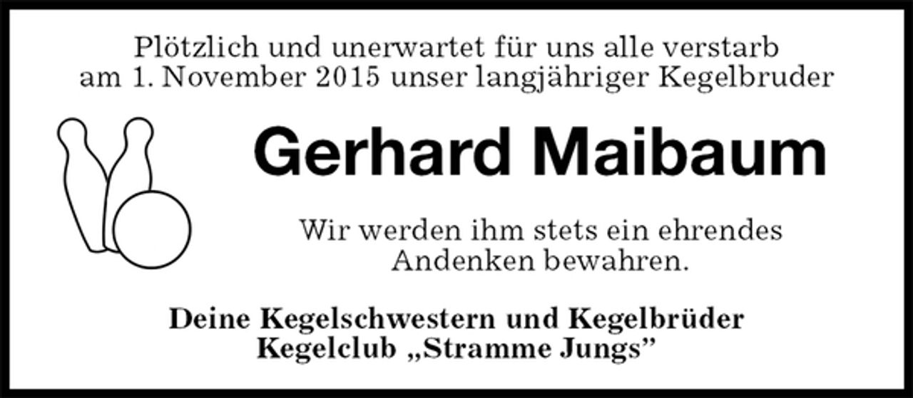 <p>Plötzlich und unerwartet für uns alle verstarb<br />am 1. November 2015 unser langjähriger Kegelbruder<br />Gerhard Maibaum<br />Wir werden ihm stets ein ehrendes<br />Andenken bewahren.<br />Deine Kegelschwestern und Kegelbrüder<br />Kegelclub „Stramme Jungs”</p>