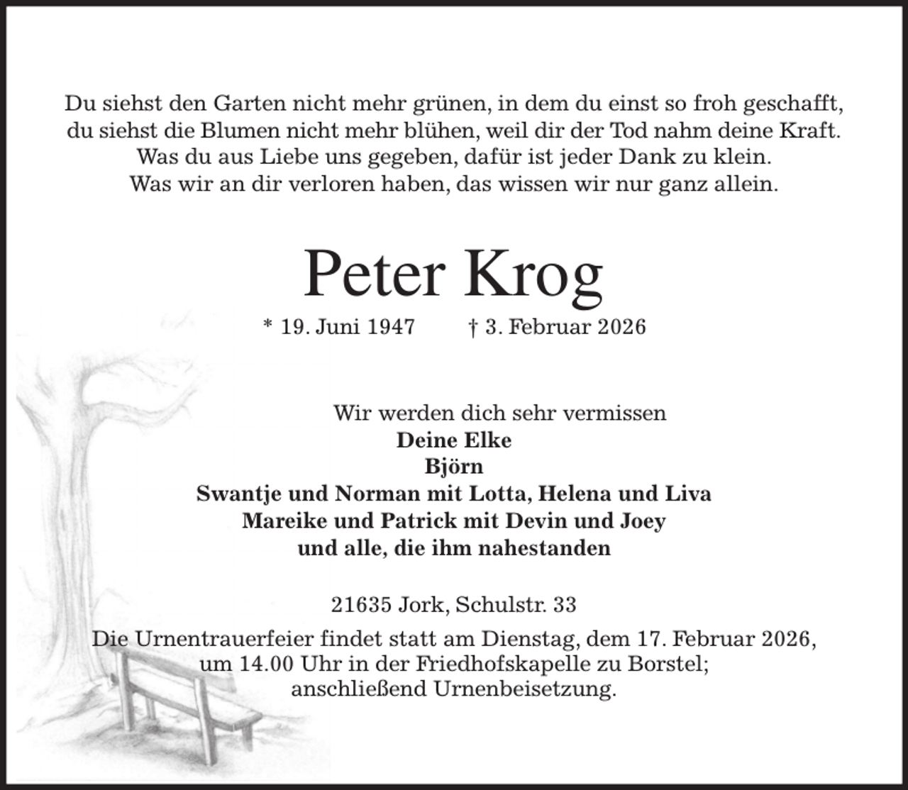 <p>Du siehst den Garten nicht mehr grünen, in dem du einst so froh geschafft,<br />du siehst die Blumen nicht mehr blühen, weil dir der Tod nahm deine Kraft.<br />Was du aus Liebe uns gegeben, dafür ist jeder Dank zu klein.<br />Was wir an dir verloren haben, das wissen wir nur ganz allein.<br />Peter Krog<br />* 19. Juni 1947 † 3. Februar 2026<br />Wir werden dich sehr vermissen<br />Deine Elke<br />Björn<br />Swantje und Norman mit Lotta, Helena und Liva<br />Mareike und Patrick mit Devin und Joey<br />und alle, die ihm nahestanden<br />21635 Jork, Schulstr. 33</p><p>Die Urnentrauerfeier findet statt am Dienstag, dem 17. Februar 2026,<br />um 14.00 Uhr in der Friedhofskapelle zu Borstel;<br />anschließend Urnenbeisetzung.</p>