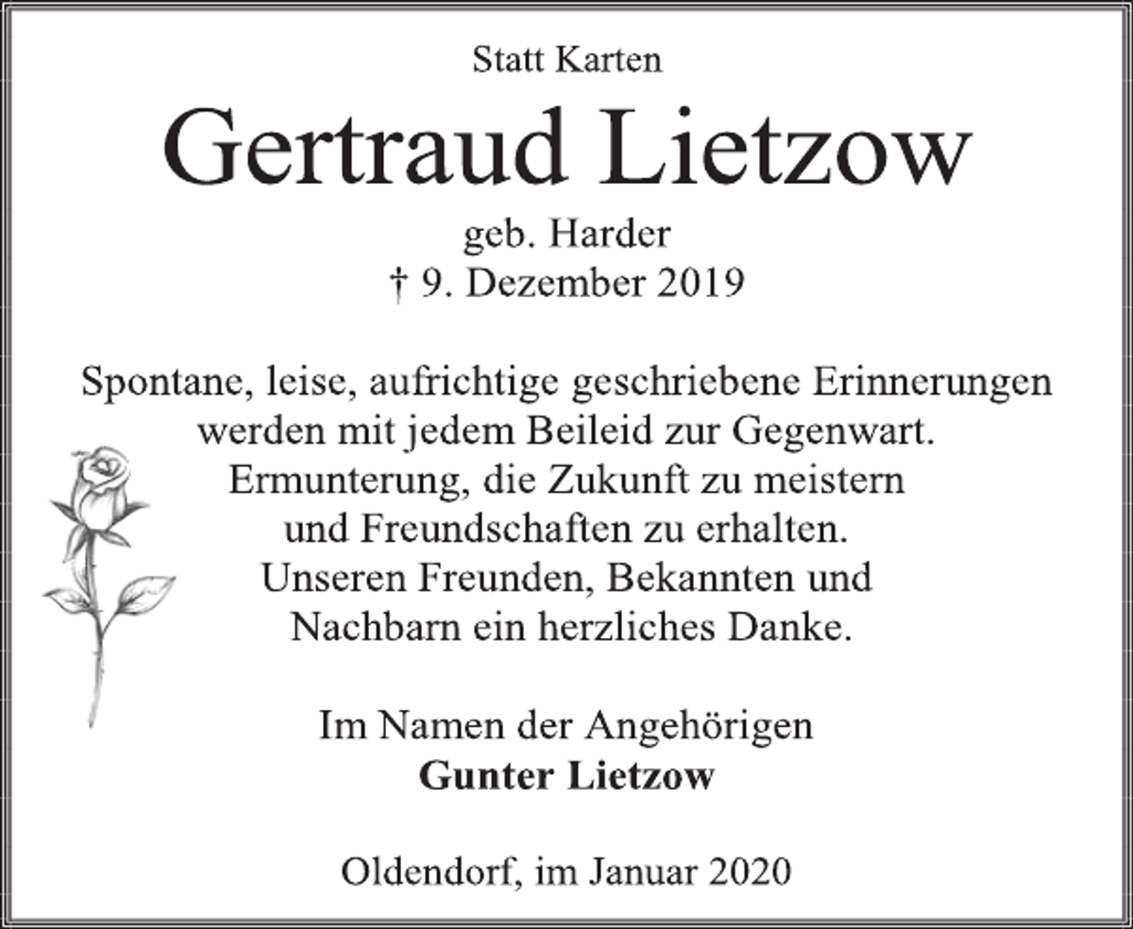 <p>Statt Karten<br />Gertraud Lietzow<br />geb. Harder<br />† 9. Dezember 2019<br />Spontane, leise, aufrichtige geschriebene Erinnerungen<br />werden mit jedem Beileid zur Gegenwart.<br />Ermunterung, die Zukunft zu meistern<br />und Freundschaften zu erhalten.<br />Unseren Freunden, Bekannten und<br />Nachbarn ein herzliches Danke.<br />Im Namen der Angehörigen<br />Gunter Lietzow<br />Oldendorf, im Januar 2020</p>