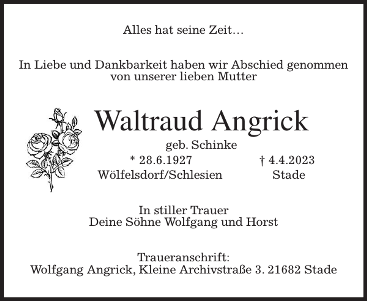 <p>Alles hat seine Zeit…<br />In Liebe und Dankbarkeit haben wir Abschied genommen<br />von unserer lieben Mutter<br />Waltraud Angrick<br />geb. Schinke<br />* 28.6.1927 † 4.4.2023<br />Wölfelsdorf/Schlesien Stade<br />In stiller Trauer<br />Deine Söhne Wolfgang und Horst<br />Traueranschrift:<br />Wolfgang Angrick, Kleine Archivstraße 3. 21682 Stade</p>