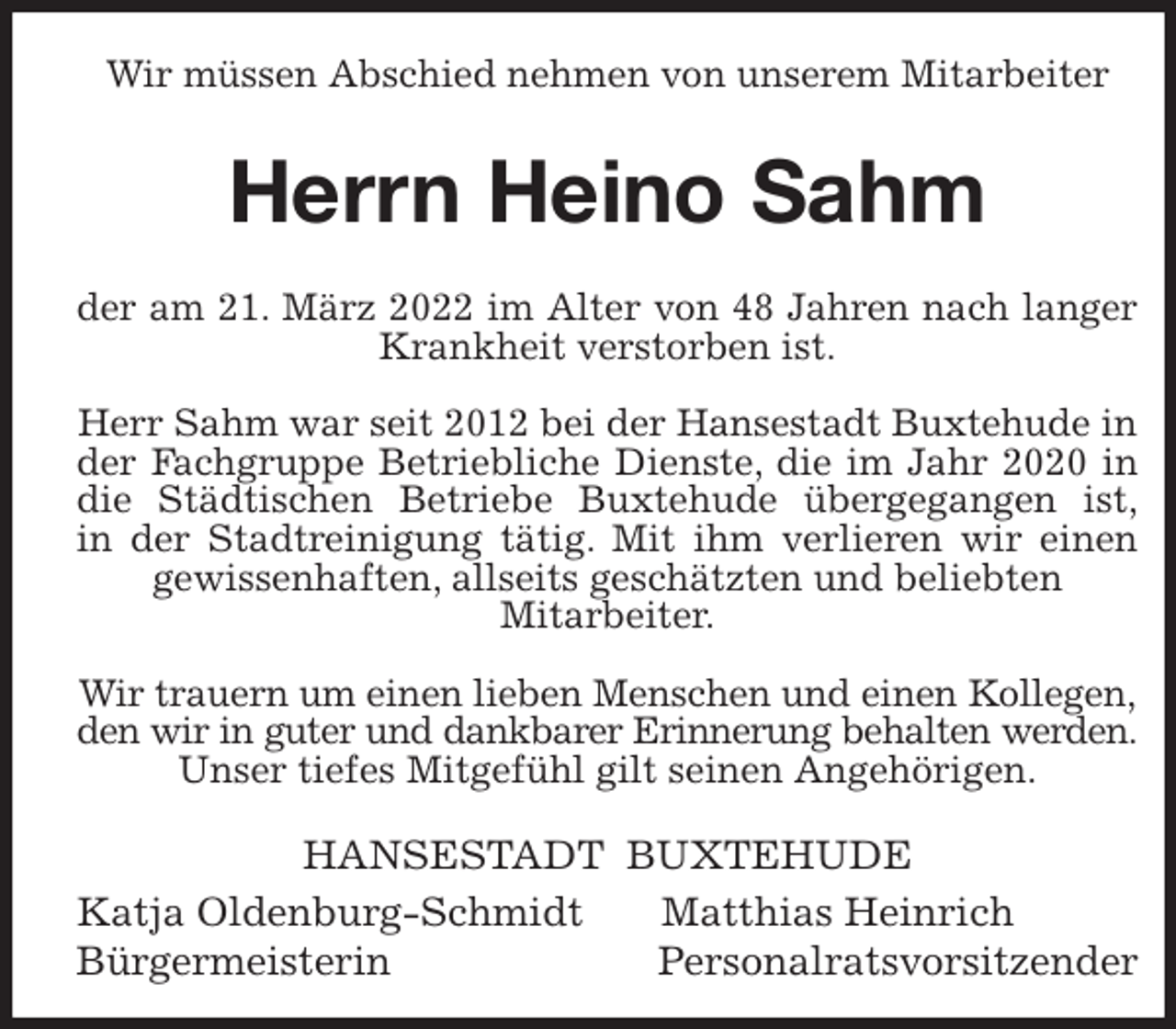 <p>Wir müssen Abschied nehmen von unserem Mitarbeiter<br />Herrn Heino Sahm<br />der am 21. März 2022 im Alter von 48 Jahren nach langer<br />Krankheit verstorben ist.</p>
<p>Herr Sahm war seit 2012 bei der Hansestadt Buxtehude in der Fachgruppe Betriebliche Dienste, die im Jahr 2020 in<br />die Städtischen Betriebe Buxtehude übergegangen ist,<br />in der Stadtreinigung tätig. Mit ihm verlieren wir einen<br />gewissenhaften, allseits geschätzten und beliebten<br />Mitarbeiter.</p>
<p>Wir trauern um einen lieben Menschen und einen Kollegen,<br />den wir in guter und dankbarer Erinnerung behalten werden.<br />Unser tiefes Mitgefühl gilt seinen Angehörigen.<br />HANSESTADT BUXTEHUDE<br />Katja Oldenburg-Schmidt Matthias Heinrich<br />Bürgermeisterin Personalratsvorsitzender</p>