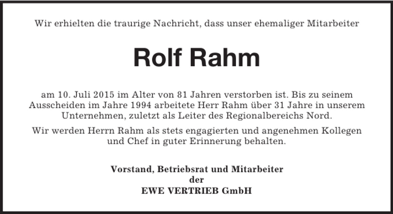 <p>Wir erhielten die traurige Nachricht, dass unser ehemaliger Mitarbeiter<br />Rolf Rahm<br />am 10. Juli 2015 im Alter von 81 Jahren verstorben ist. Bis zu seinem<br />Ausscheiden im Jahre 1994 arbeitete Herr Rahm über 31 Jahre in unserem<br />Unternehmen, zuletzt als Leiter des Regionalbereichs Nord.<br />Wir werden Herrn Rahm als stets engagierten und angenehmen Kollegen<br />und Chef in guter Erinnerung behalten.<br />Vorstand, Betriebsrat und Mitarbeiter<br />der<br />EWE VERTRIEB GmbH</p>