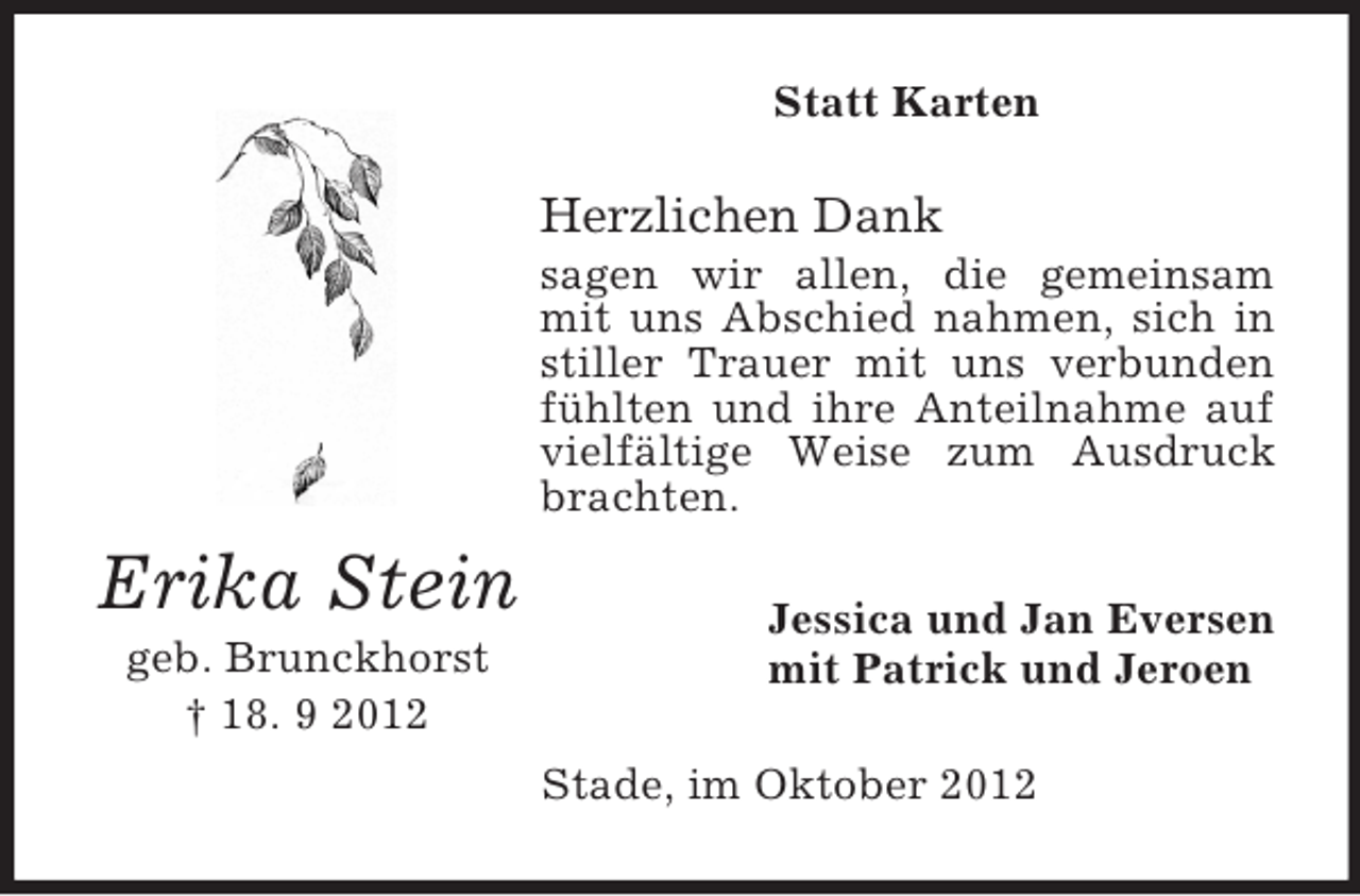<p>Statt Karten</p><p>Herzlichen Dank<br />sagen wir allen, die gemeinsam<br />mit uns Abschied nahmen, sich in<br />stiller Trauer mit uns verbunden<br />fühlten und ihre Anteilnahme auf<br />vielfältige Weise zum Ausdruck<br />brachten.</p><p>Erika Stein<br />geb. Brunckhorst<br />† 18. 9 2012</p><p>Jessica und Jan Eversen<br />mit Patrick und Jeroen<br />Stade, im Oktober 2012</p>