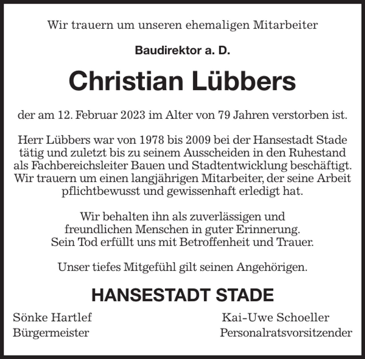 <p>Wir trauern um unseren ehemaligen Mitarbeiter<br />Baudirektor a. D.</p><p>Christian Lübbers<br />der am 12. Februar 2023 im Alter von 79 Jahren verstorben ist.</p><p>Herr Lübbers war von 1978 bis 2009 bei der Hansestadt Stade tätig und zuletzt bis zu seinem Ausscheiden in den Ruhestand als Fachbereichsleiter Bauen und Stadtentwicklung beschäftigt. Wir trauern um einen langjährigen Mitarbeiter, der seine Arbeit pflichtbewusst und gewissenhaft erledigt hat.</p><p>Wir behalten ihn als zuverlässigen und<br />freundlichen Menschen in guter Erinnerung.<br />Sein Tod erfüllt uns mit Betroffenheit und Trauer.</p><p>Unser tiefes Mitgefühl gilt seinen Angehörigen.<br />HANSESTADT STADE<br />Sönke Hartlef Kai-Uwe Schoeller<br />Bürgermeister Personalratsvorsitzender</p>