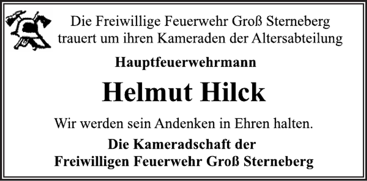<p>Die Freiwillige Feuerwehr Groß Sterneberg<br />trauert um ihren Kameraden der Altersabteilung<br />Hauptfeuerwehrmann<br />Helmut Hilck<br />Wir werden sein Andenken in Ehren halten.<br />Die Kameradschaft der<br />Freiwilligen Feuerwehr Groß Sterneberg</p>