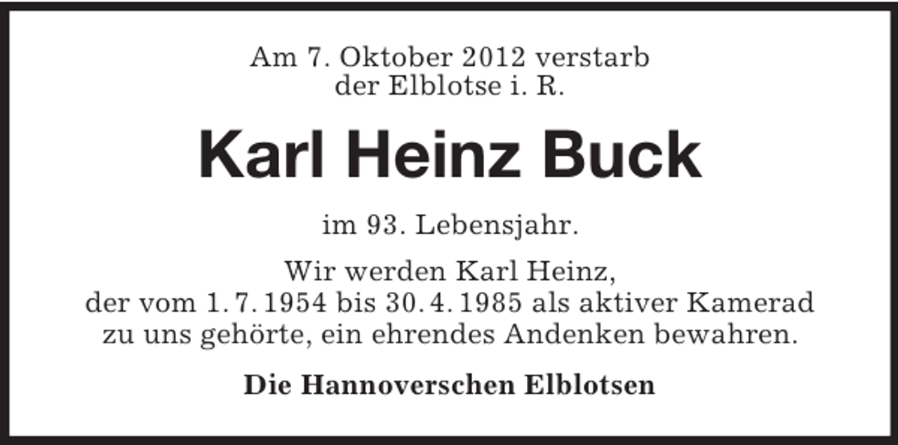 <p>Am 7. Oktober 2012 verstarb<br />der Elblotse i. R.</p><p>Karl Heinz Buck<br />im 93. Lebensjahr.<br />Wir werden Karl Heinz,<br />der vom 1. 7. 1954 bis 30. 4. 1985 als aktiver Kamerad<br />zu uns gehörte, ein ehrendes Andenken bewahren.<br />Die Hannoverschen Elblotsen</p>