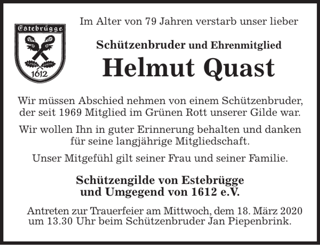 <p>Im Alter von 79 Jahren verstarb unser lieber<br />Schützenbruder und Ehrenmitglied<br />Helmut Quast<br />Wir müssen Abschied nehmen von einem Schützenbruder, der seit 1969 Mitglied im Grünen Rott unserer Gilde war.<br />Wir wollen Ihn in guter Erinnerung behalten und danken für seine langjährige Mitgliedschaft.<br />Unser Mitgefühl gilt seiner Frau und seiner Familie.<br />Schützengilde von Estebrügge<br />und Umgegend von 1612 e.V.<br />Antreten zur Trauerfeier am Mittwoch, dem 18. März 2020<br />um 13.30 Uhr beim Schützenbruder Jan Piepenbrink.</p>