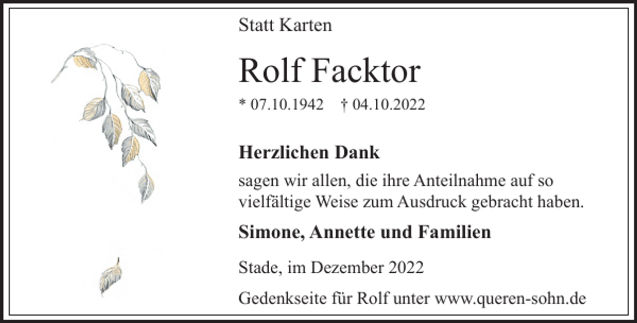 <p>Statt Karten<br />Rolf Facktor<br />* 07.10.1942 † 04.10.2022<br />Herzlichen Dank<br />sagen wir allen, die ihre Anteilnahme auf so<br />vielfältige Weise zum Ausdruck gebracht haben.<br />Simone, Annette und Familien<br />Stade, im Dezember 2022<br />Gedenkseite für Rolf unter www.queren-sohn.de</p>