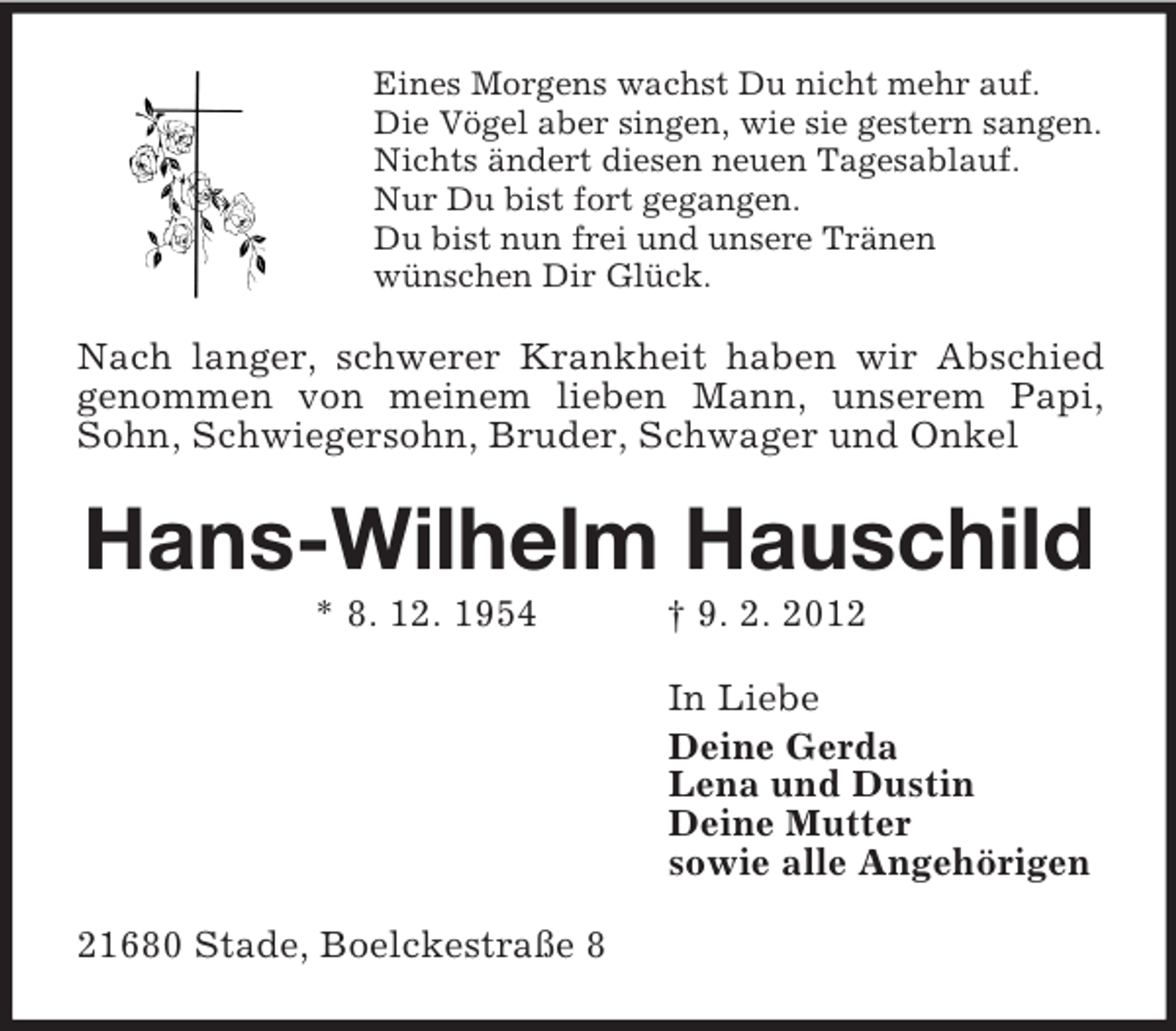 <p>Eines Morgens wachst Du nicht mehr auf.<br />Die Vögel aber singen, wie sie gestern sangen.<br />Nichts ändert diesen neuen Tagesablauf.<br />Nur Du bist fort gegangen.<br />Du bist nun frei und unsere Tränen<br />wünschen Dir Glück.</p><p>Nach langer, schwerer Krankheit haben wir Abschied<br />genommen von meinem lieben Mann, unserem Papi,<br />Sohn, Schwiegersohn, Bruder, Schwager und Onkel</p><p>Hans-Wilhelm Hauschild<br />* 8. 12. 1954</p><p>† 9. 2. 2012<br />In Liebe<br />Deine Gerda<br />Lena und Dustin<br />Deine Mutter<br />sowie alle Angehörigen</p><p>21680 Stade, Boelckestraße 8</p>