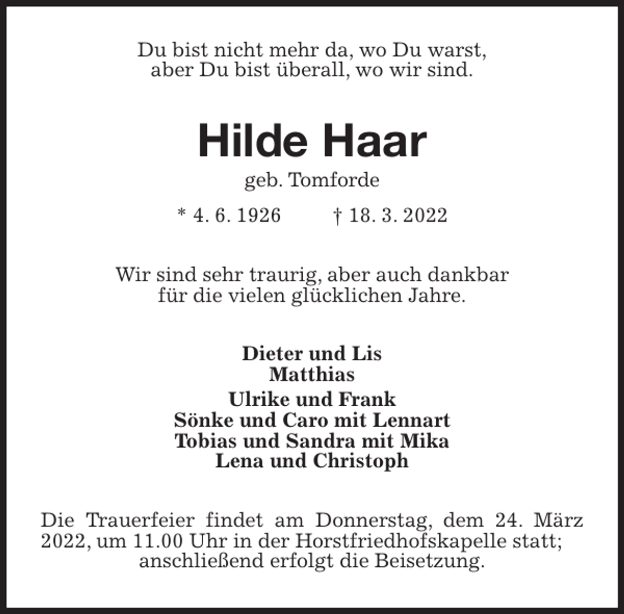 <p>Du bist nicht mehr da, wo Du warst,<br />aber Du bist überall, wo wir sind.<br />Hilde Haar<br />geb. Tomforde<br />* 4. 6. 1926 † 18. 3. 2022<br />Wir sind sehr traurig, aber auch dankbar<br />für die vielen glücklichen Jahre.<br />Dieter und Lis<br />Matthias<br />Ulrike und Frank<br />Sönke und Caro mit Lennart<br />Tobias und Sandra mit Mika<br />Lena und Christoph<br />Die Trauerfeier findet am Donnerstag, dem 24. März 2022, um 11.00 Uhr in der Horstfriedhofskapelle statt;<br />anschließend erfolgt die Beisetzung.</p>