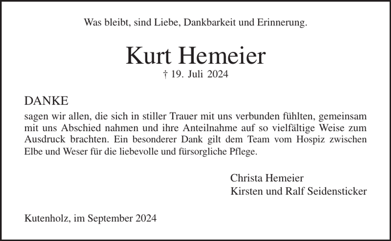 <p>Was bleibt, sind Liebe, Dankbarkeit und Erinnerung.<br />Kurt Hemeier<br />† 19. Juli 2024<br />DANKE<br />sagen wir allen, die sich in stiller Trauer mit uns verbunden fühlten, gemeinsam mit uns Abschied nahmen und ihre Anteilnahme auf so vielfältige Weise zum Ausdruck brachten. Ein besonderer Dank gilt dem Team vom Hospiz zwischen<br />Elbe und Weser für die liebevolle und fürsorgliche Pflege.<br />Christa Hemeier<br />Kirsten und Ralf Seidensticker<br />Kutenholz, im September 2024</p>