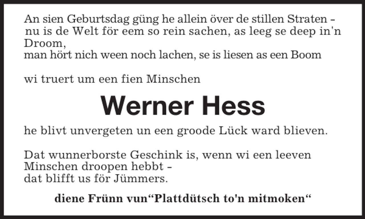 <p>An sien Geburtsdag güng he allein över de stillen Straten -<br />nu is de Welt för eem so rein sachen, as leeg se deep in'n Droom,<br />man hört nich ween noch lachen, se is liesen as een Boom</p><p>wi truert um een fien Minschen<br />Werner Hess<br />he blivt unvergeten un een groode Lück ward blieven.</p><p>Dat wunnerborste Geschink is, wenn wi een leeven<br />Minschen droopen hebbt -<br />dat blifft us för Jümmers.<br />diene Frünn vun“Plattdütsch to'n mitmoken“</p>