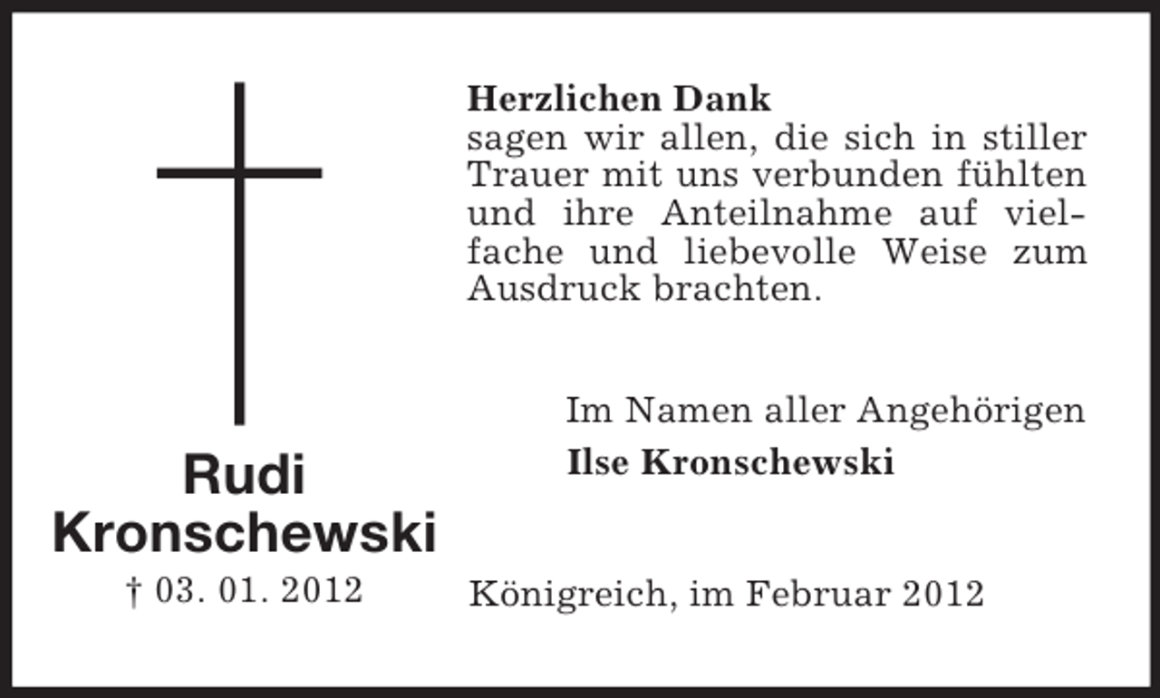 <p>Herzlichen Dank<br />sagen wir allen, die sich in stiller<br />Trauer mit uns verbunden fühlten<br />und ihre Anteilnahme auf vielfache und liebevolle Weise zum<br />Ausdruck brachten.</p><p>Rudi<br />Kronschewski<br />† 03. 01. 2012</p><p>Im Namen aller Angehörigen<br />Ilse Kronschewski</p><p>Königreich, im Februar 2012</p>