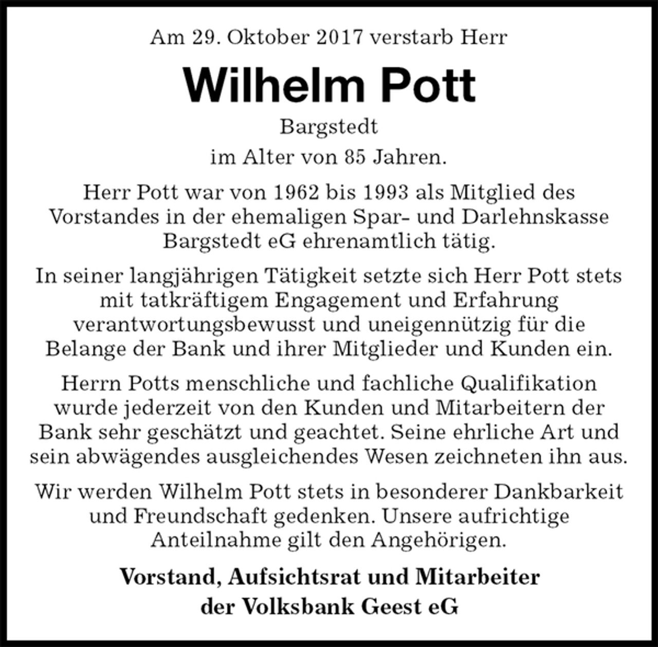 <p>Am 29. Oktober 2017 verstarb Herr<br />Wilhelm Pott<br />Bargstedt<br />im Alter von 85 Jahren.<br />Herr Pott war von 1962 bis 1993 als Mitglied des<br />Vorstandes in der ehemaligen Spar- und Darlehnskasse<br />Bargstedt eG ehrenamtlich tätig.<br />In seiner langjährigen Tätigkeit setzte sich Herr Pott stets mit tatkräftigem Engagement und Erfahrung<br />verantwortungsbewusst und uneigennützig für die<br />Belange der Bank und ihrer Mitglieder und Kunden ein.<br />Herrn Potts menschliche und fachliche Qualifikation<br />wurde jederzeit von den Kunden und Mitarbeitern der<br />Bank sehr geschätzt und geachtet. Seine ehrliche Art und<br />sein abwägendes ausgleichendes Wesen zeichneten ihn aus.<br />Wir werden Wilhelm Pott stets in besonderer Dankbarkeit und Freundschaft gedenken. Unsere aufrichtige<br />Anteilnahme gilt den Angehörigen.<br />Vorstand, Aufsichtsrat und Mitarbeiter<br />der Volksbank Geest eG</p>