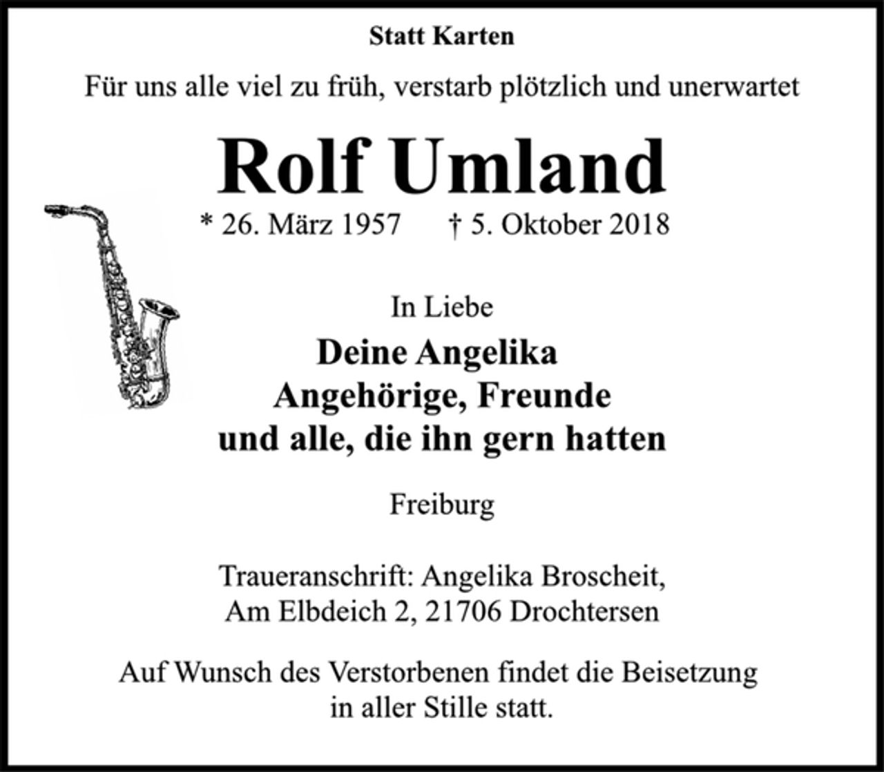 <p>Statt Karten<br />Für uns alle viel zu früh, verstarb plötzlich und unerwartet<br />Rolf Umland<br />* 26. März 1957 † 5. Oktober 2018<br />In Liebe<br />Deine Angelika<br />Angehörige, Freunde<br />und alle, die ihn gern hatten<br />Freiburg<br />Traueranschrift: Angelika Broscheit,<br />Am Elbdeich 2, 21706 Drochtersen<br />Auf Wunsch des Verstorbenen findet die Beisetzung<br />in aller Stille statt.</p>