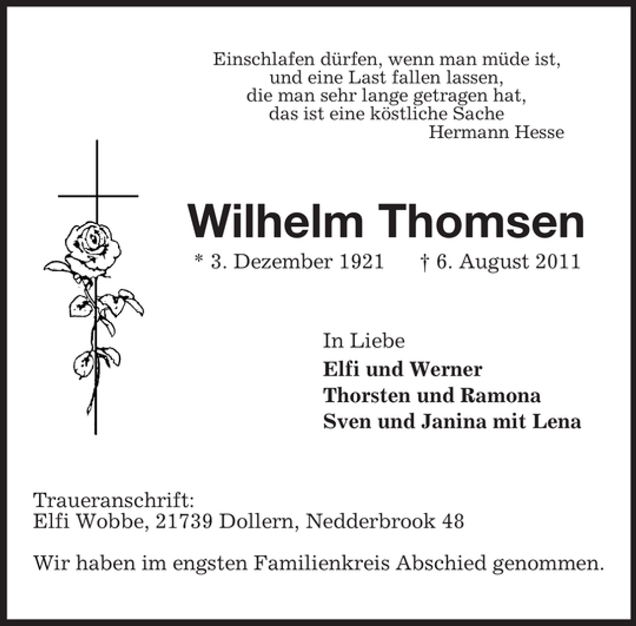 <p>Einschlafen dürfen, wenn man müde ist,<br />und eine Last fallen lassen,<br />die man sehr lange getragen hat,<br />das ist eine köstliche Sache<br />Hermann Hesse</p><p>Wilhelm Thomsen<br />* 3. Dezember 1921</p><p>† 6. August 2011</p><p>In Liebe<br />Elfi und Werner<br />Thorsten und Ramona<br />Sven und Janina mit Lena</p><p>Traueranschrift:<br />Elfi Wobbe, 21739 Dollern, Nedderbrook 48<br />Wir haben im engsten Familienkreis Abschied genommen.</p>