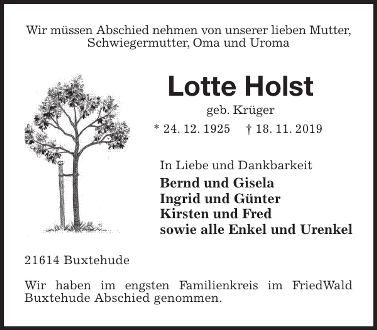 <p>Wir müssen Abschied nehmen von unserer lieben Mutter, Schwiegermutter, Oma und Uroma<br />Lotte Holst<br />geb. Krüger<br />* 24. 12. 1925 † 18. 11. 2019<br />In Liebe und Dankbarkeit<br />Bernd und Gisela<br />Ingrid und Günter<br />Kirsten und Fred<br />sowie alle Enkel und Urenkel<br />21614 Buxtehude<br />Wir haben im engsten Familienkreis im FriedWald<br />Buxtehude Abschied genommen.</p>