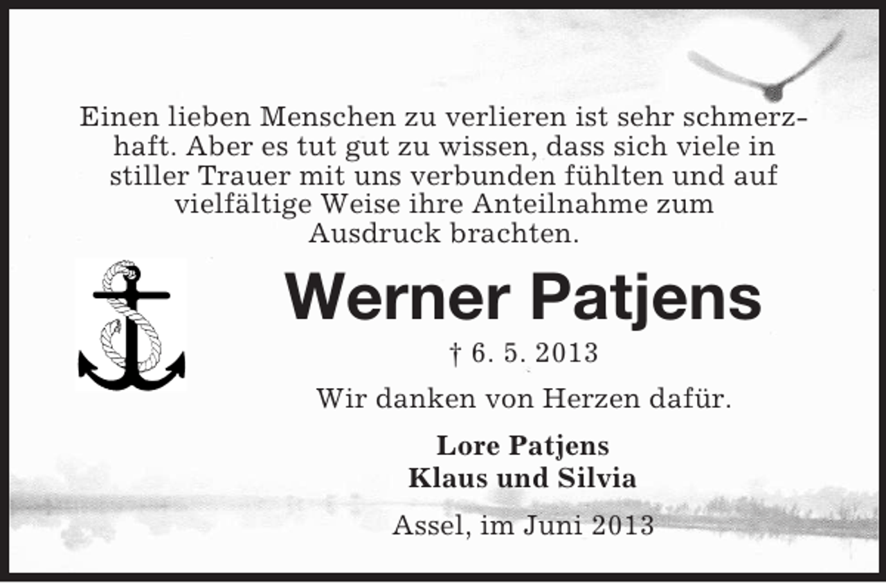 <p>Einen lieben Menschen zu verlieren ist sehr schmerzhaft. Aber es tut gut zu wissen, dass sich viele in<br />stiller Trauer mit uns verbunden fühlten und auf<br />vielfältige Weise ihre Anteilnahme zum<br />Ausdruck brachten.</p><p>Werner Patjens<br />† 6. 5. 2013<br />Wir danken von Herzen dafür.<br />Lore Patjens<br />Klaus und Silvia<br />Assel, im Juni 2013</p>