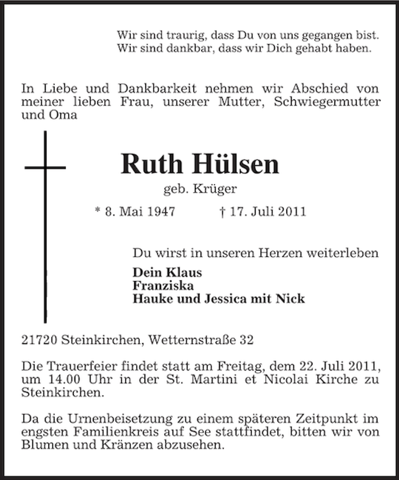 <p>Wir sind traurig, dass Du von uns gegangen bist.<br />Wir sind dankbar, dass wir Dich gehabt haben.</p><p>In Liebe und Dankbarkeit nehmen wir Abschied von<br />meiner lieben Frau, unserer Mutter, Schwiegermutter<br />und Oma</p><p>Ruth Hülsen<br />geb. Krüger<br />* 8. Mai 1947</p><p>† 17. Juli 2011</p><p>Du wirst in unseren Herzen weiterleben<br />Dein Klaus<br />Franziska<br />Hauke und Jessica mit Nick<br />21720 Steinkirchen, Wetternstraße 32<br />Die Trauerfeier findet statt am Freitag, dem 22. Juli 2011,<br />um 14.00 Uhr in der St. Martini et Nicolai Kirche zu<br />Steinkirchen.<br />Da die Urnenbeisetzung zu einem späteren Zeitpunkt im<br />engsten Familienkreis auf See stattfindet, bitten wir von<br />Blumen und Kränzen abzusehen.</p>