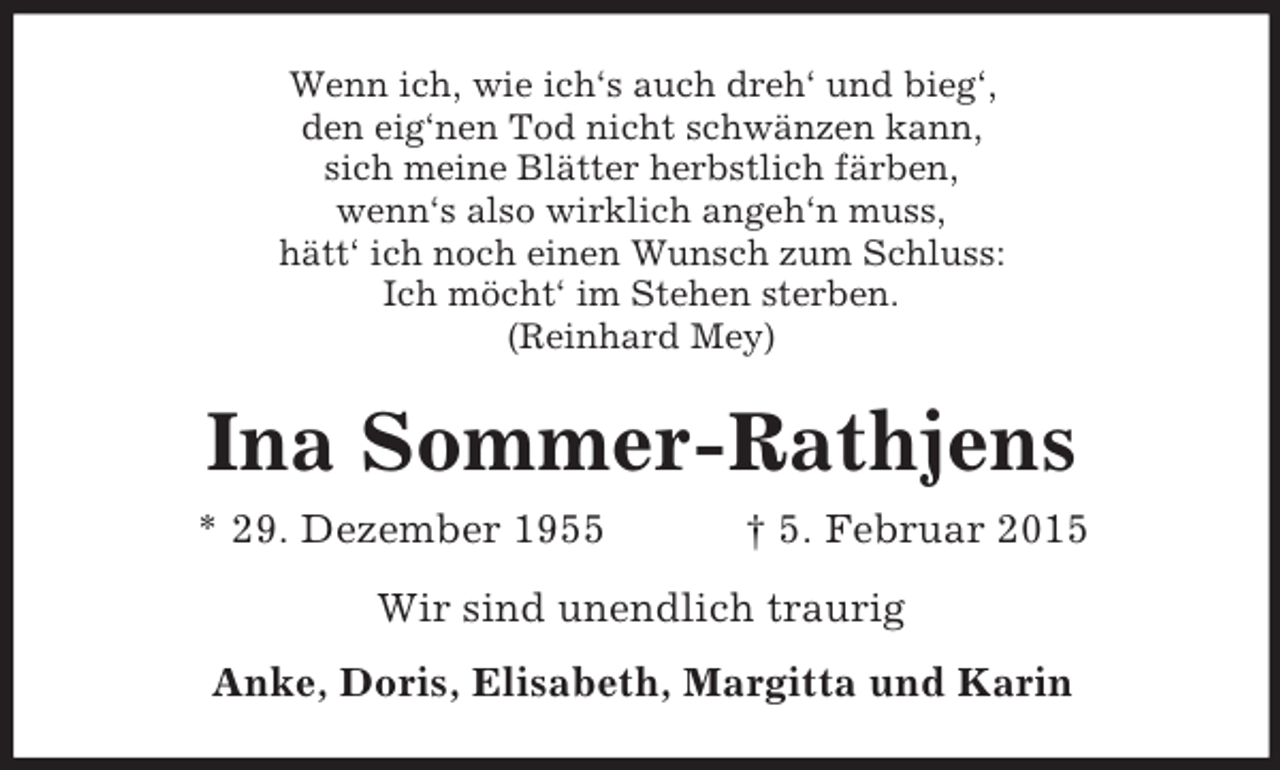 <p>Wenn ich, wie ich‘s auch dreh‘ und bieg‘,<br />den eig‘nen Tod nicht schwänzen kann,<br />sich meine Blätter herbstlich färben,<br />wenn‘s also wirklich angeh‘n muss,<br />hätt‘ ich noch einen Wunsch zum Schluss:<br />Ich möcht‘ im Stehen sterben.<br />(Reinhard Mey)<br />Ina Sommer-Rathjens<br />* 29. Dezember 1955 † 5. Februar 2015<br />Wir sind unendlich traurig<br />Anke, Doris, Elisabeth, Margitta und Karin</p>