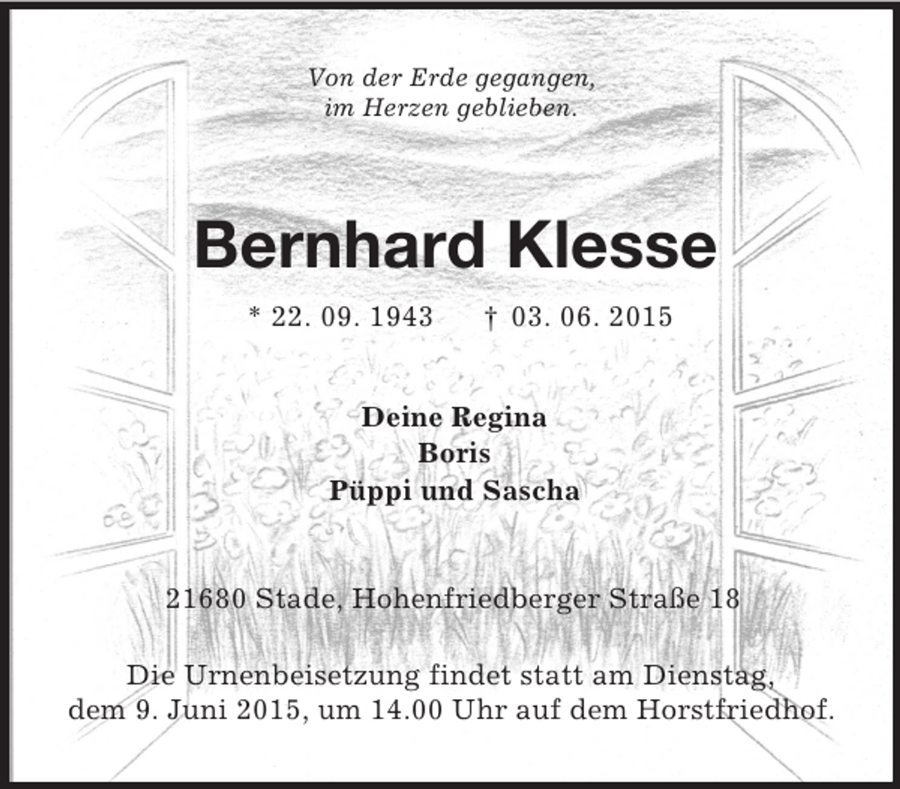 <p>Von der Erde gegangen,<br />im Herzen geblieben.<br />Bernhard Klesse<br />* 22. 09. 1943 † 03. 06. 2015<br />Deine Regina<br />Boris<br />Püppi und Sascha<br />21680 Stade, Hohenfriedberger Straße 18</p>
<p>Die Urnenbeisetzung findet statt am Dienstag,<br />dem 9. Juni 2015, um 14.00 Uhr auf dem Horstfriedhof.</p>