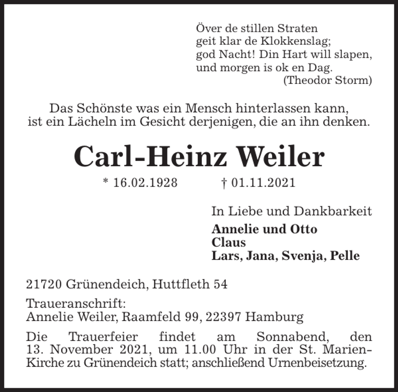 <p>Över de stillen Straten<br />geit klar de Klokkenslag;<br />god Nacht! Din Hart will slapen,<br />und morgen is ok en Dag.<br />(Theodor Storm)<br />Das Schönste was ein Mensch hinterlassen kann,<br />ist ein Lächeln im Gesicht derjenigen, die an ihn denken.<br />Carl-Heinz Weiler<br />* 16.02.1928 † 01.11.2021<br />In Liebe und Dankbarkeit<br />Annelie und Otto<br />Claus<br />Lars, Jana, Svenja, Pelle<br />21720 Grünendeich, Huttfleth 54<br />Traueranschrift:<br />Annelie Weiler, Raamfeld 99, 22397 Hamburg<br />Die Trauerfeier findet am Sonnabend, den<br />13. November 2021, um 11.00 Uhr in der St. Marien-<br />Kirche zu Grünendeich statt; anschließend Urnenbeisetzung.</p>