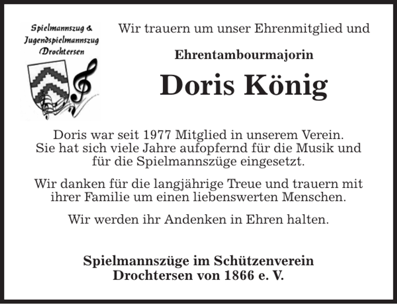 <p>Wir trauern um unser Ehrenmitglied und<br />Ehrentambourmajorin<br />Doris König<br />Spielmannszüge im Schützenverein<br />Drochtersen von 1866 e. V.<br />Doris war seit 1977 Mitglied in unserem Verein.<br />Sie hat sich viele Jahre aufopfernd für die Musik und<br />für die Spielmannszüge eingesetzt.<br />Wir danken für die langjährige Treue und trauern mit<br />ihrer Familie um einen liebenswerten Menschen.<br />Wir werden ihr Andenken in Ehren halten.</p>