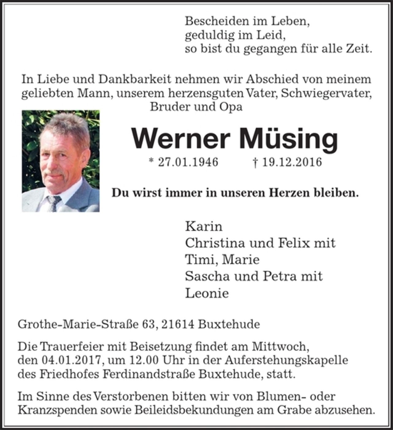<p>Bescheiden im Leben,<br />geduldig im Leid,<br />so bist du gegangen für alle Zeit.</p><p>In Liebe und Dankbarkeit nehmen wir Abschied von meinem geliebten Mann, unserem herzensguten Vater, Schwiegervater, Bruder und Opa</p><p>Werner Müsing<br />* 27.01.1946 + 19.12.2016<br />Du wirst immer in unseren Herzen bleiben.</p><p>Karin Müsing<br />Tina und Felix<br />Timi, Marie<br />Sascha und Petra<br />Leonie</p><p>Die Trauerfeier mit Beisetzung findet am Mittwoch, den 04.01.2017, um 12.00 Uhr in der Auferstehungskapelle des Friedhofes Ferdinandstraße Buxtehude, statt.</p><p>Im Sinne des Verstorbenen bitten wir von Blumen- und Kranzspenden sowie Beileidsbekundungen abzusehen.</p>