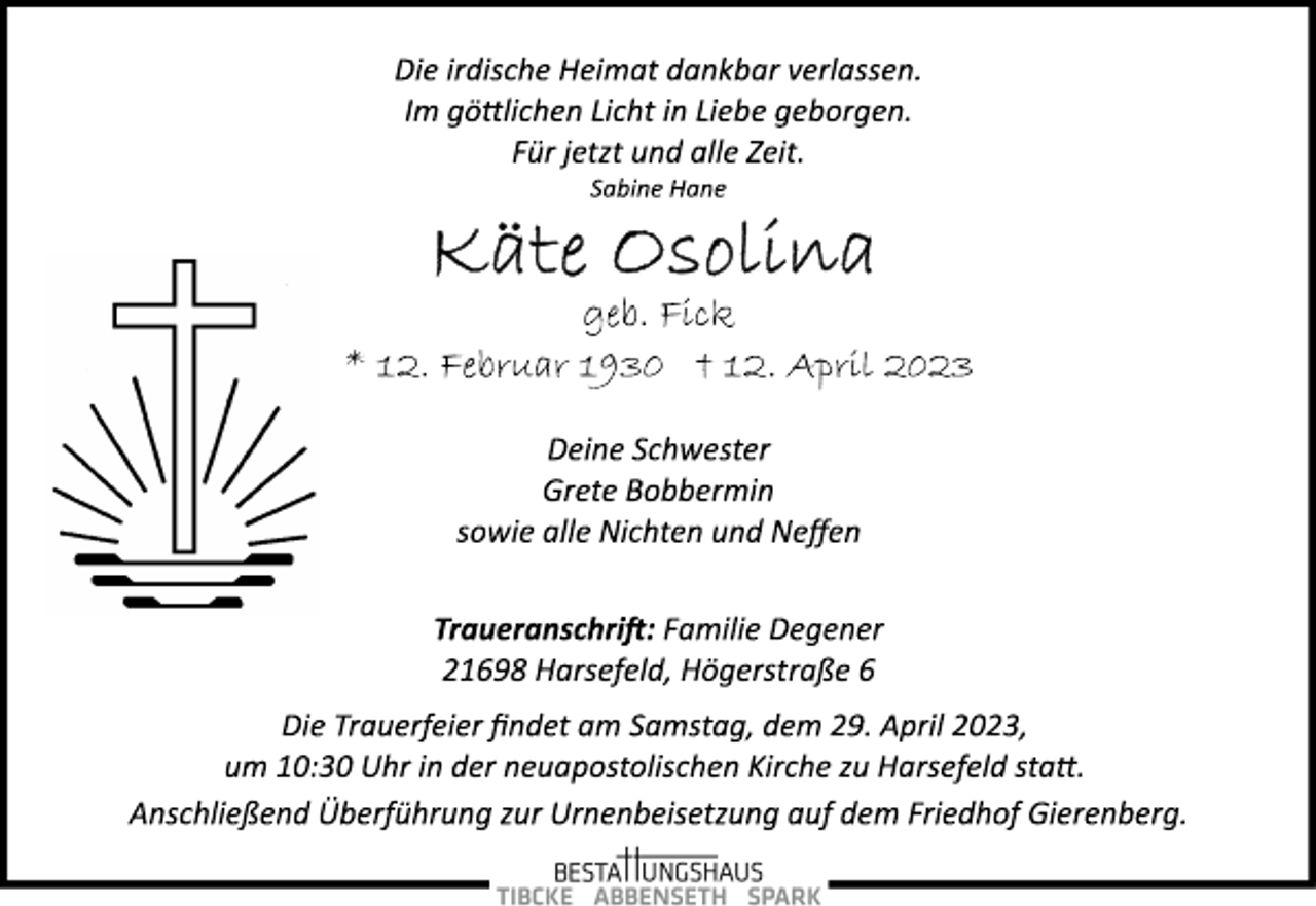 <p>Die irdische Heimat dankbar verlassen.<br />Im göttlichen Licht in Liebe geborgen.<br />Für jetzt und alle Zeit.<br />Sabine Hane<br />Käte Osolina<br />geb. Fick<br />* 12. Februar 1930 + 12. April 2023</p><p>Deine Schwester<br />Grete Bobbermin<br />sowie alle Nichten und Neffen</p><p>Traueranschrift: Familie Degener<br />21698 Harsefeld, Högerstraße 6<br />Die Trauerfeier findet am Samstag, dem 29. April 2023,<br />um 10:30 Uhr in der neuapostolischen Kirche zu Harsefeld statt.<br />Anschließend Überführung zur Urnenbeisetzung auf dem Friedhof Gierenberg.</p>