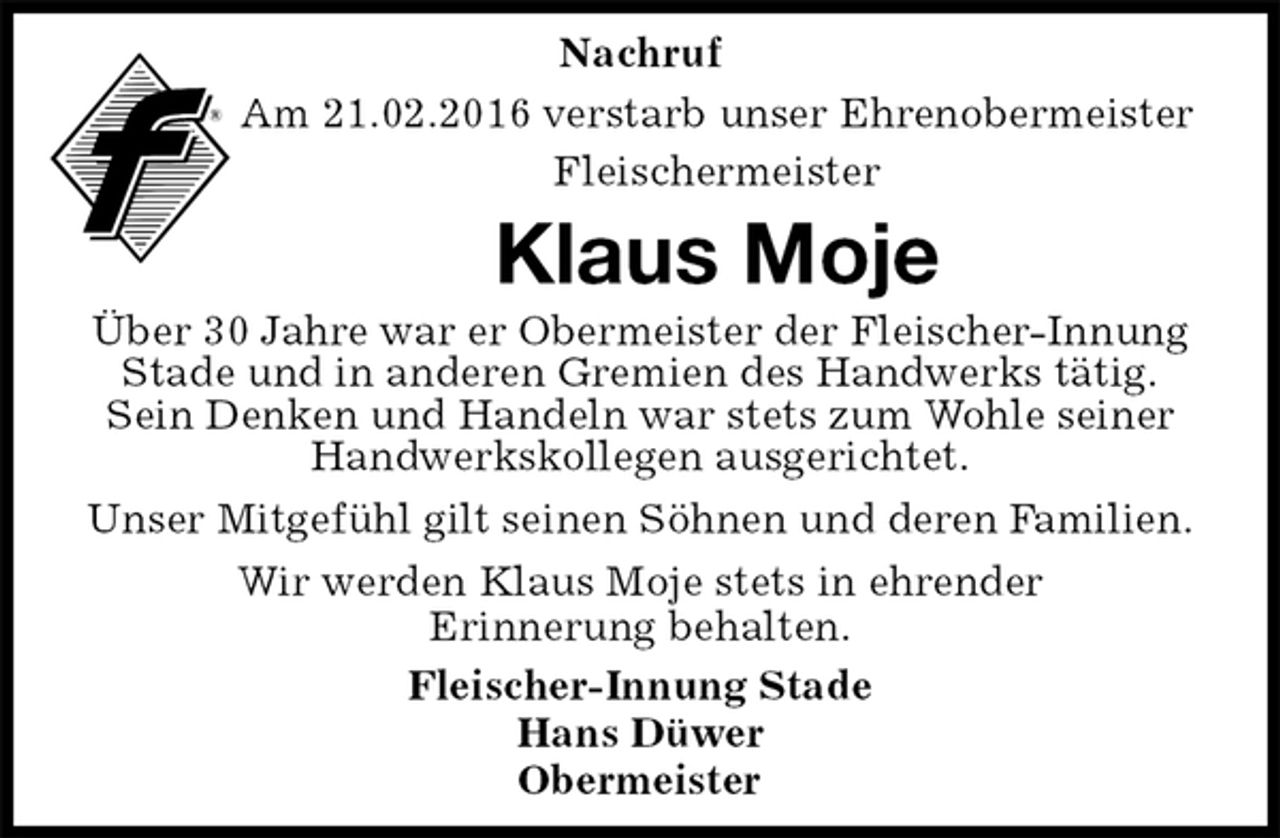 <p>Nachruf<br />Am 21.02.2016 verstarb unser Ehrenobermeister<br />Fleischermeister<br />Klaus Moje<br />Fleischer-Innung Stade<br />Hans Düwer<br />Obermeister<br />Über 30 Jahre war er Obermeister der Fleischer-Innung Stade und in anderen Gremien des Handwerks tätig.<br />Sein Denken und Handeln war stets zum Wohle seiner Handwerkskollegen ausgerichtet.<br />Unser Mitgefühl gilt seinen Söhnen und deren Familien.<br />Wir werden Klaus Moje stets in ehrender<br />Erinnerung behalten.</p>