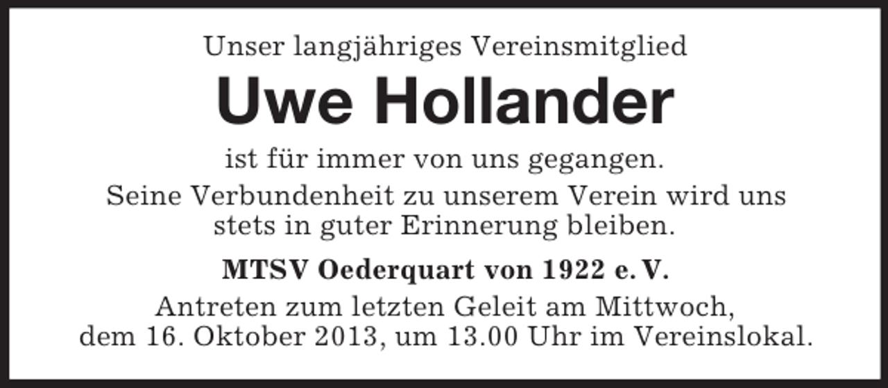 <p>Unser langjähriges Vereinsmitglied</p><p>Uwe Hollander<br />ist für immer von uns gegangen.<br />Seine Verbundenheit zu unserem Verein wird uns<br />stets in guter Erinnerung bleiben.<br />MTSV Oederquart von 1922 e. V.<br />Antreten zum letzten Geleit am Mittwoch,<br />dem 16. Oktober 2013, um 13.00 Uhr im Vereinslokal.</p>