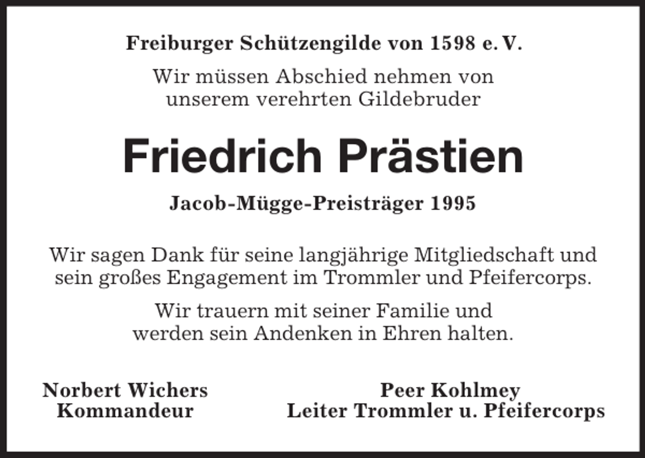 <p>Freiburger Schützengilde von 1598 e. V.<br />Wir müssen Abschied nehmen von<br />unserem verehrten Gildebruder<br />Friedrich Prästien<br />Jacob-Mügge-Preisträger 1995<br />Wir sagen Dank für seine langjährige Mitgliedschaft und sein großes Engagement im Trommler und Pfeifercorps.<br />Wir trauern mit seiner Familie und<br />werden sein Andenken in Ehren halten.<br />Norbert Wichers Peer Kohlmey<br />Kommandeur Leiter Trommler u. Pfeifercorps</p>