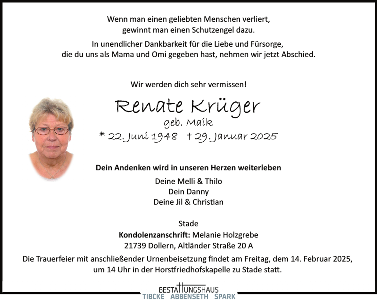 <p>Wenn man einen geliebten Menschen verliert,<br />gewinnt man einen Schutzengel dazu.<br />In unendlicher Dankbarkeit für die Liebe und Fürsorge,<br />die du uns als Mama und Omi gegeben hast, nehmen wir jetzt Abschied.<br />Wir werden dich sehr vermissen!</p><p>Dein Andenken wird in unseren Herzen weiterleben<br />Deine Melli &amp; Thilo<br />Dein Danny<br />Deine Jil &amp; Chris�an<br />Stade<br />Kondolenzanschri�: Melanie Holzgrebe<br />21739 Dollern, Altländer Straße 20 A<br />Die Trauerfeier mit anschließender Urnenbeisetzung ﬁndet am Freitag, dem 14. Februar 2025,<br />um 14 Uhr in der Hors�riedhofskapelle zu Stade sta�.</p>