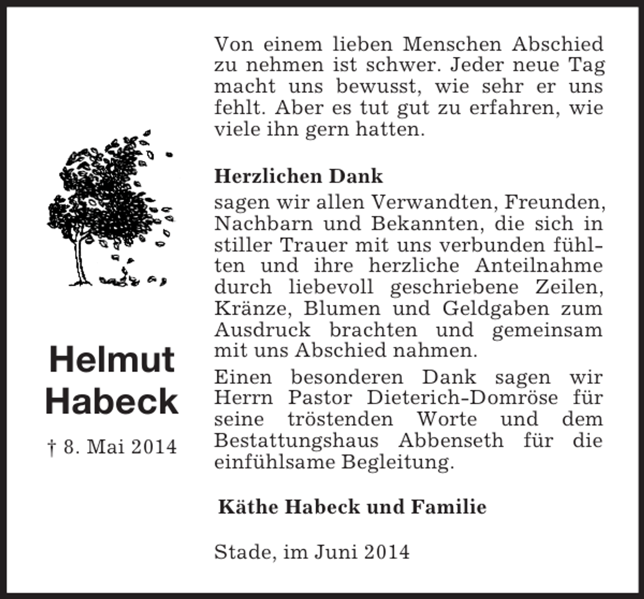 <p>Helmut<br />Habeck<br />† 8. Mai 2014<br />Von einem lieben Menschen Abschied zu nehmen ist schwer. Jeder neue Tag macht uns bewusst, wie sehr er uns fehlt. Aber es tut gut zu erfahren, wie viele ihn gern hatten.<br />Herzlichen Dank<br />sagen wir allen Verwandten, Freunden, Nachbarn und Bekannten, die sich in stiller Trauer mit uns verbunden fühlten und ihre herzliche Anteilnahme durch liebevoll geschriebene Zeilen, Kränze, Blumen und Geldgaben zum Ausdruck brachten und gemeinsam mit uns Abschied nahmen.<br />Einen besonderen Dank sagen wir Herrn Pastor Dieterich-Domröse für seine tröstenden Worte und dem<br />Bestattungshaus Abbenseth für die einfühlsame Begleitung.<br />Käthe Habeck und Familie<br />Stade, im Juni 2014</p>