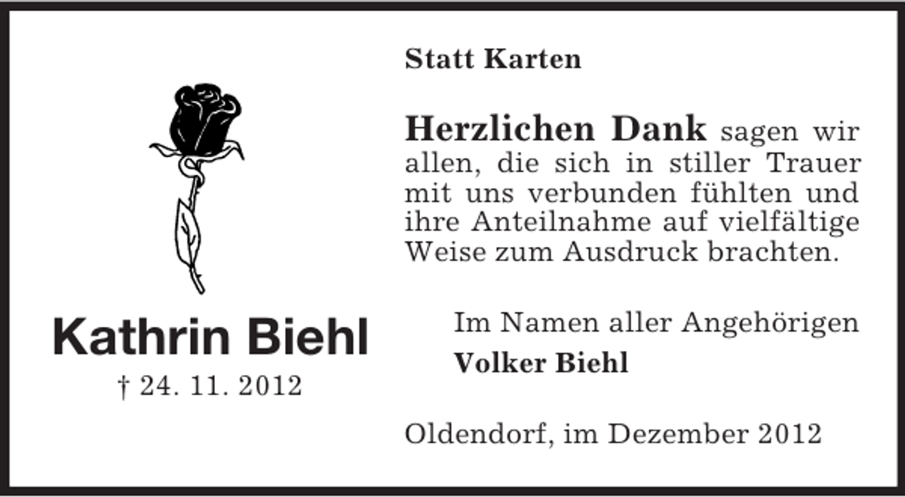 <p>Statt Karten</p><p>Herzlichen Dank</p><p>sagen wir<br />allen, die sich in stiller Trauer<br />mit uns verbunden fühlten und<br />ihre Anteilnahme auf vielfältige<br />Weise zum Ausdruck brachten.</p><p>Kathrin Biehl</p><p>Im Namen aller Angehörigen<br />Volker Biehl</p><p>† 24. 11. 2012<br />Oldendorf, im Dezember 2012</p>