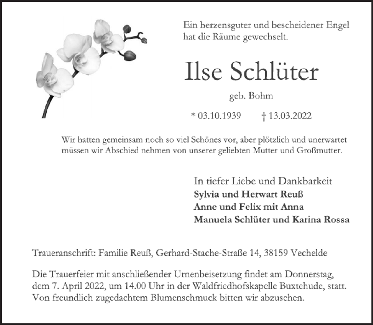 <p>Ein herzensguter und bescheidener Engel<br />hat die Räume gewechselt.<br />Ilse Schlüter<br />geb. Bohm<br />* 03.10.1939 † 13.03.2022<br />Wir hatten gemeinsam noch so viel Schönes vor, aber plötzlich und unerwartet<br />müssen wir Abschied nehmen von unserer geliebten Mutter und Großmutter.<br />In tiefer Liebe und Dankbarkeit<br />Sylvia und Herwart Reuß<br />Anne und Felix mit Anna<br />Manuela Schlüter und Karina Rossa<br />Traueranschrift: Familie Reuß, Gerhard<br />Stache Straße 14, 38159 Vechelde<br />Die Trauerfeier mit anschließender Urnenbeisetzung findet am Donnerstag,<br />dem 7. April 2022, um 14.00 Uhr in der Waldfriedhofskapelle Buxtehude, statt.<br />Von freundlich zugedachtem Blumenschmuck bitten wir abzusehen.</p>