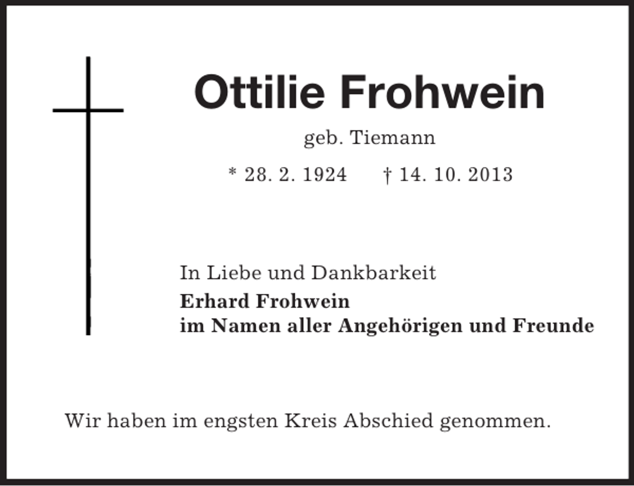 <p>Ottilie Frohwein<br />geb. Tiemann<br />* 28. 2. 1924</p><p>† 14. 10. 2013</p><p>In Liebe und Dankbarkeit<br />Erhard Frohwein<br />im Namen aller Angehörigen und Freunde</p><p>Wir haben im engsten Kreis Abschied genommen.</p>