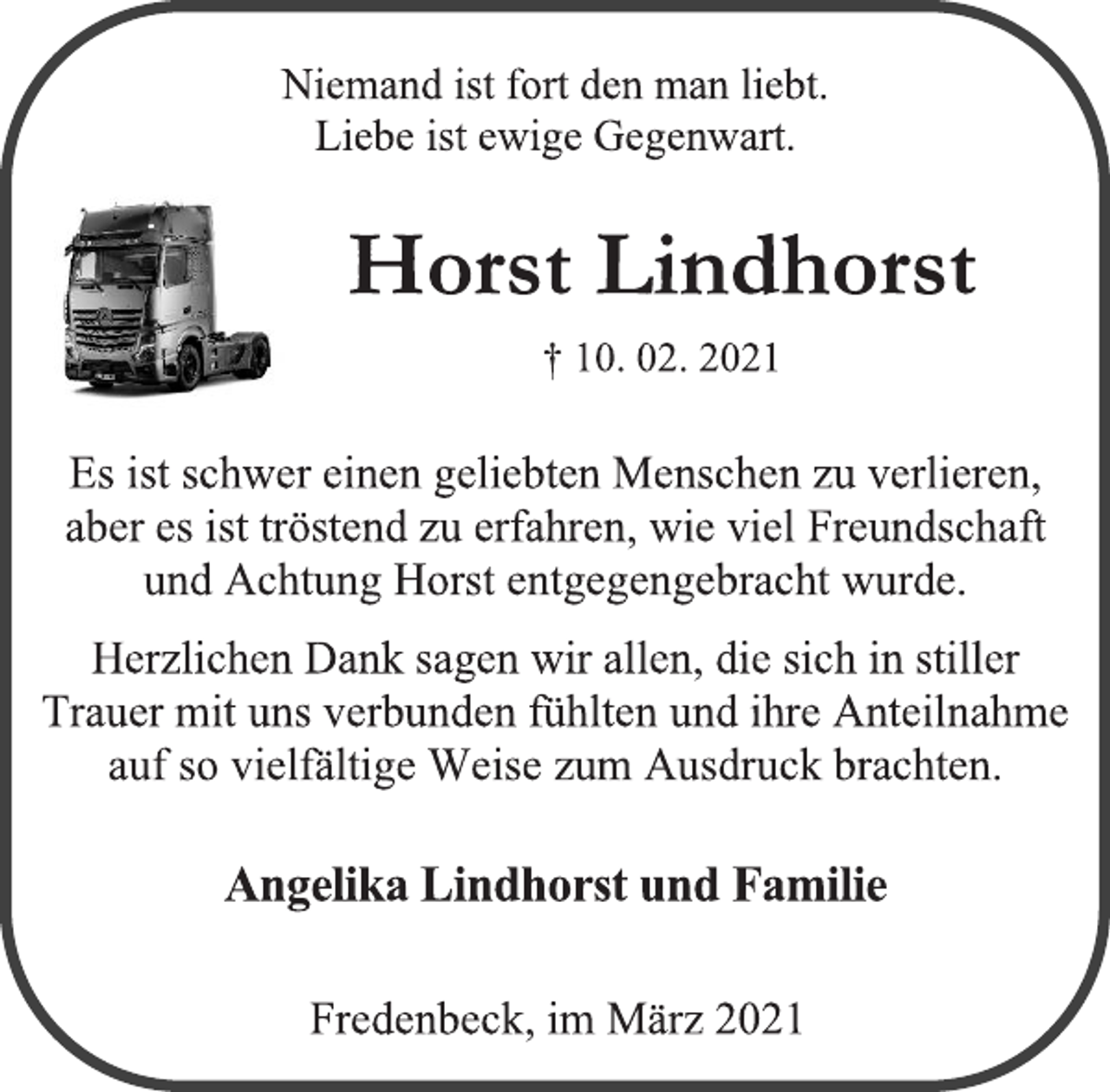 <p>Niemand ist fort den man liebt.<br />Liebe ist ewige Gegenwart.<br />Horst Lindhorst<br />† 10. 02. 2021<br />Es ist schwer einen geliebten Menschen zu verlieren,<br />aber es ist tröstend zu erfahren, wie viel Freundschaft<br />und Achtung Horst entgegengebracht wurde.<br />Herzlichen Dank sagen wir allen, die sich in stiller<br />Trauer mit uns verbunden fühlten und ihre Anteilnahme auf so vielfältige Weise zum Ausdruck brachten.<br />Angelika Lindhorst und Familie<br />Fredenbeck, im März 2021</p>