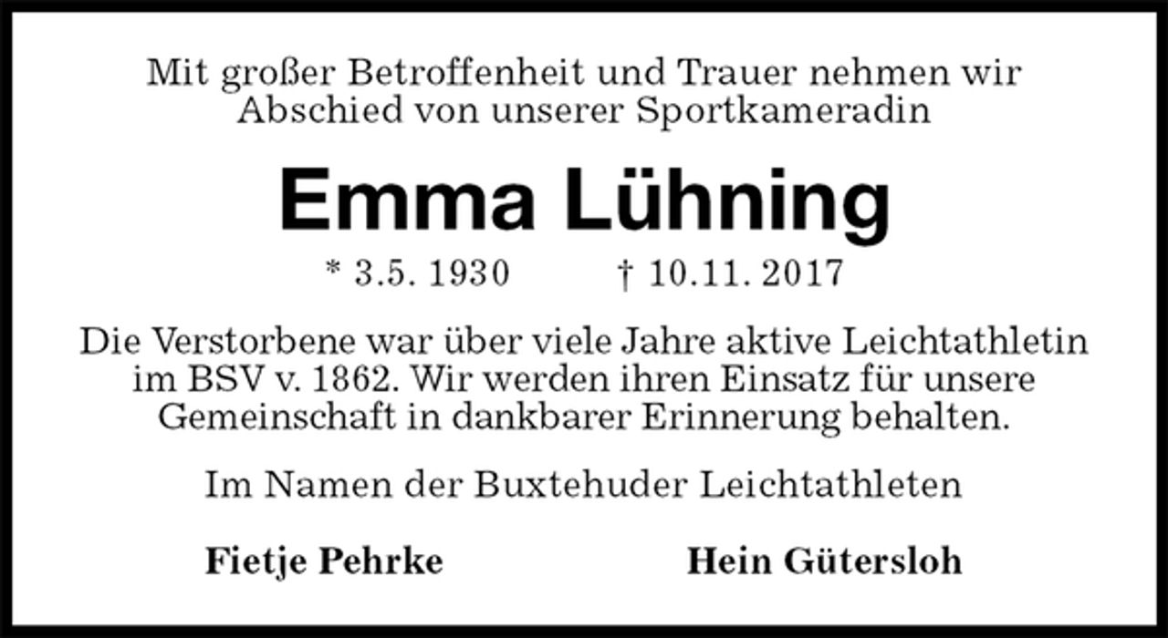<p>Mit großer Betroffenheit und Trauer nehmen wir<br />Abschied von unserer Sportkameradin<br />Emma Lühning<br />* 3.5. 1930 † 10.11. 2017<br />Die Verstorbene war über viele Jahre aktive Leichtathletin im BSV v. 1862. Wir werden ihren Einsatz für unsere<br />Gemeinschaft in dankbarer Erinnerung behalten.<br />Im Namen der Buxtehuder Leichtathleten</p><p>Fietje Pehrke Hein Gütersloh</p>