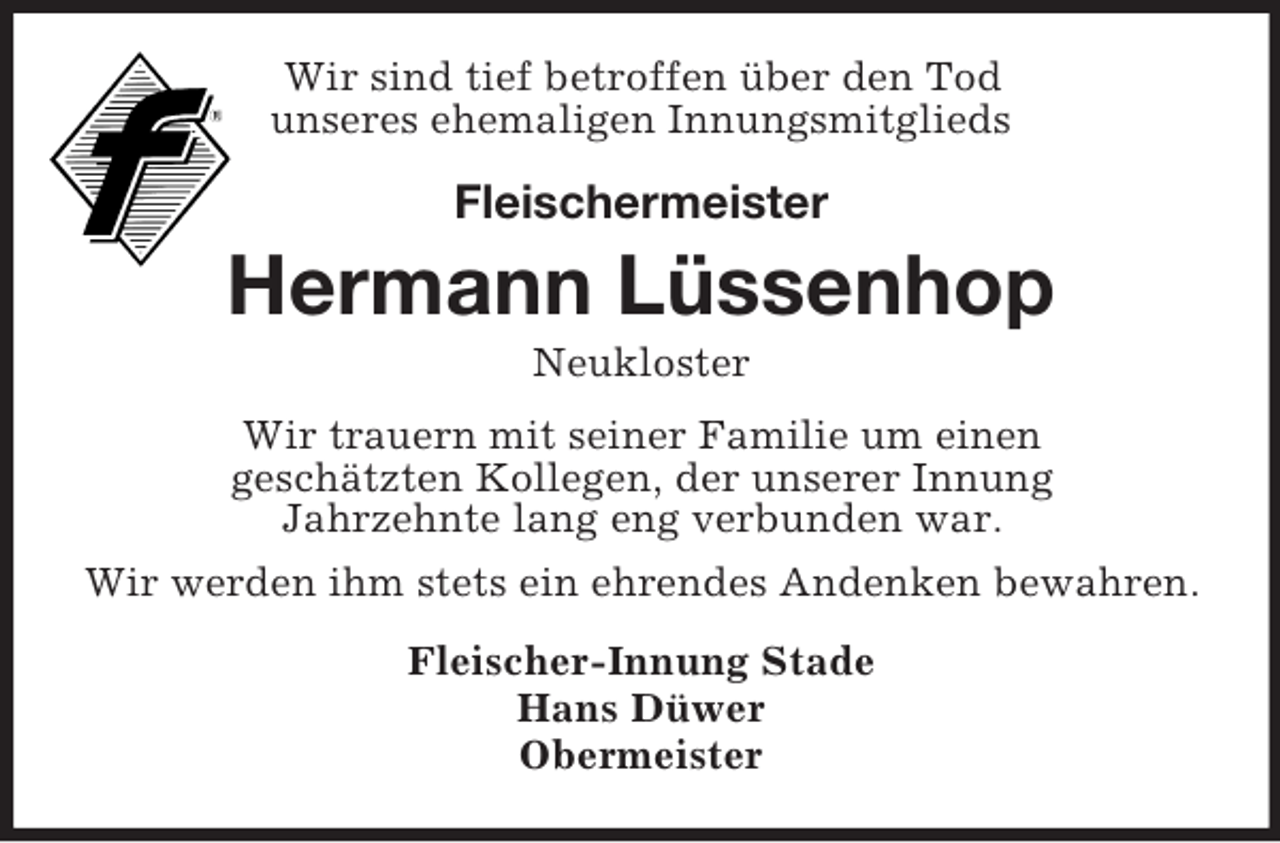 <p>Wir sind tief betroffen über den Tod<br />unseres ehemaligen Innungsmitglieds<br />Fleischermeister</p><p>Hermann Lüssenhop<br />Neukloster<br />Wir trauern mit seiner Familie um einen<br />geschätzten Kollegen, der unserer Innung<br />Jahrzehnte lang eng verbunden war.<br />Wir werden ihm stets ein ehrendes Andenken bewahren.<br />Fleischer-Innung Stade<br />Hans Düwer<br />Obermeister</p>