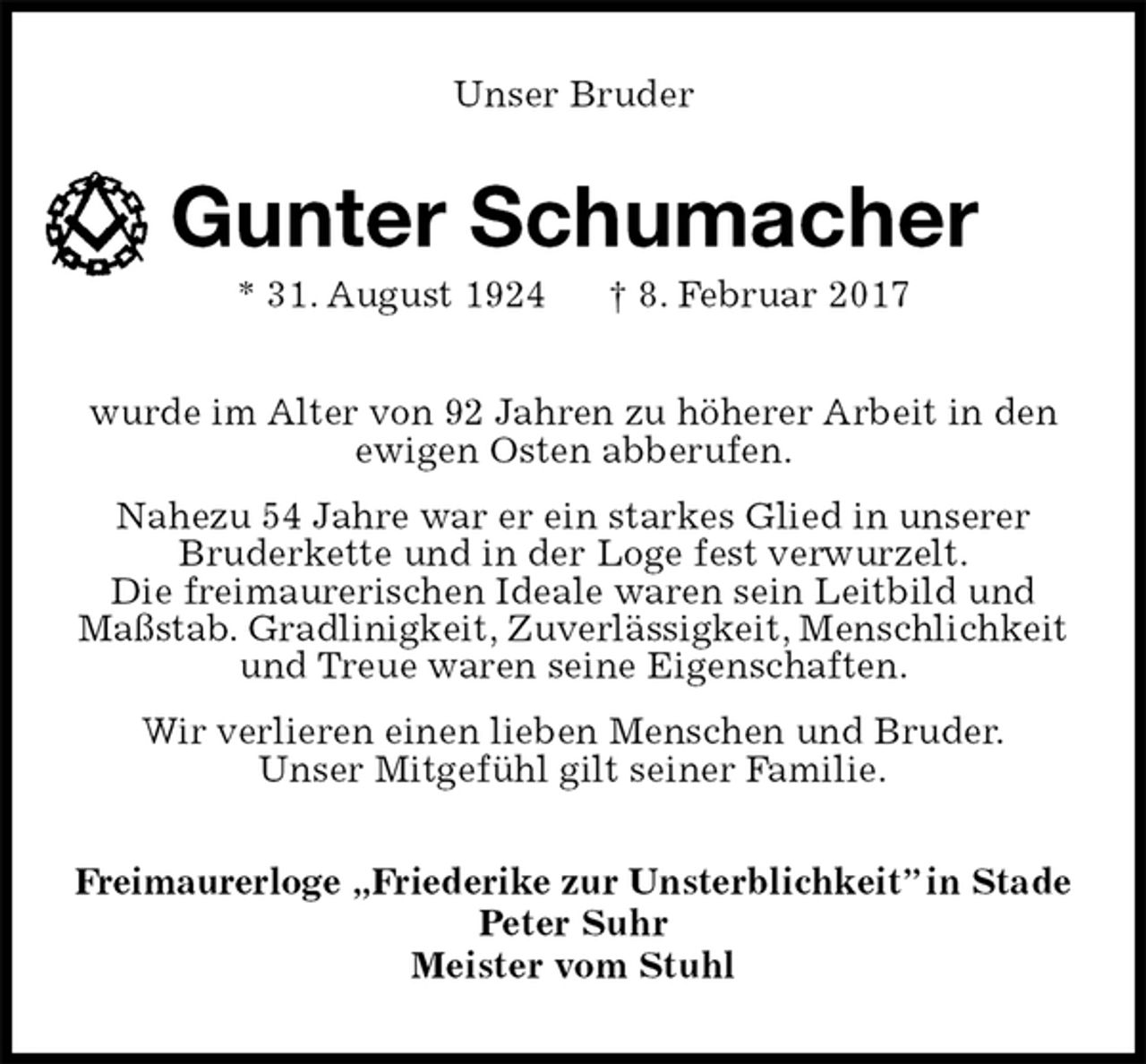 <p>Unser Bruder<br />Gunter Schumacher<br />* 31. August 1924 † 8. Februar 2017<br />wurde im Alter von 92 Jahren zu höherer Arbeit in den ewigen Osten abberufen.<br />Nahezu 54 Jahre war er ein starkes Glied in unserer Bruderkette und in der Loge fest verwurzelt.<br />Die freimaurerischen Ideale waren sein Leitbild und Maßstab. Gradlinigkeit, Zuverlässigkeit, Menschlichkeit und Treue waren seine Eigenschaften.<br />Wir verlieren einen lieben Menschen und Bruder.<br />Unser Mitgefühl gilt seiner Familie.<br />Freimaurerloge „Friederike zur Unsterblichkeit” in Stade<br />Peter Suhr<br />Meister vom Stuhl</p>