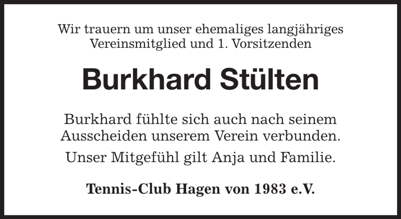 <p>Wir trauern um unser ehemaliges langjähriges<br />Vereinsmitglied und 1. Vorsitzenden<br />Burkhard Stülten<br />Burkhard fühlte sich auch nach seinem<br />Ausscheiden unserem Verein verbunden.<br />Unser Mitgefühl gilt Anja und Familie.<br />Tennis-Club Hagen von 1983 e.V.</p>