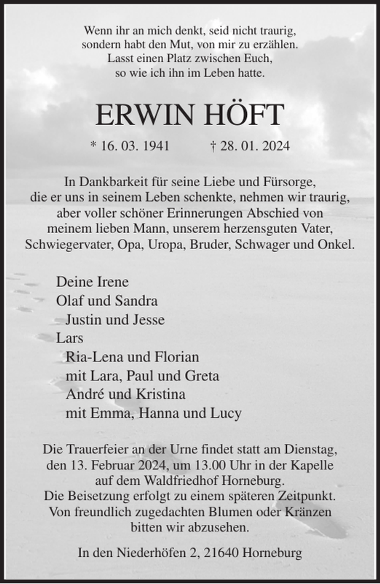 <p>Wenn ihr an mich denkt, seid nicht traurig,<br />sondern habt den Mut, von mir zu erzählen.<br />Lasst einen Platz zwischen Euch,<br />so wie ich ihn im Leben hatte.<br />ERWIN HÖFT<br />* 16. 03. 1941 † 28. 01. 2024<br />In Dankbarkeit für seine Liebe und Fürsorge,<br />die er uns in seinem Leben schenkte, nehmen wir traurig, aber voller schöner Erinnerungen Abschied von<br />meinem lieben Mann, unserem herzensguten Vater, Schwiegervater, Opa, Uropa, Bruder, Schwager und Onkel.<br />Deine Irene<br />Olaf und Sandra<br />Justin und Jesse<br />Lars<br />Ria-Lena und Florian<br />mit Lara, Paul und Greta<br />André und Kristina<br />mit Emma, Hanna und Lucy<br />Die Trauerfeier an der Urne findet statt am Dienstag,<br />den 13. Februar 2024, um 13.00 Uhr in der Kapelle<br />auf dem Waldfriedhof Horneburg.<br />Die Beisetzung erfolgt zu einem späteren Zeitpunkt.<br />Von freundlich zugedachten Blumen oder Kränzen<br />bitten wir abzusehen.<br />In den Niederhöfen 2, 21640 Horneburg</p>