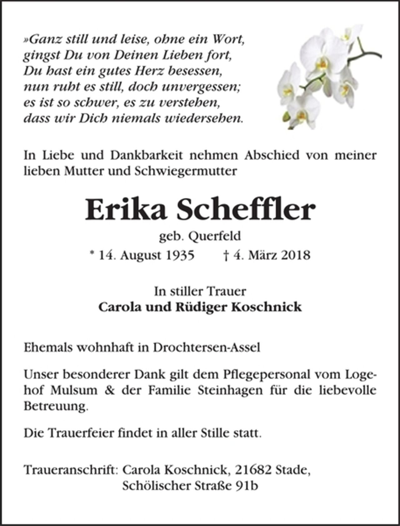 <p>»Ganz still und leise, ohne ein Wort,<br />gingst Du von Deinen Lieben fort,<br />Du hast ein gutes Herz besessen,<br />nun ruht es still, doch unvergessen;<br />es ist so schwer, es zu verstehen,<br />dass wir Dich niemals wiedersehen.<br />In Liebe und Dankbarkeit nehmen Abschied von meiner<br />lieben Mutter und Schwiegermutter<br />Erika Scheffler<br />geb. Querfeld<br />* 14. August 1935 † 4. März 2018<br />In stiller Trauer<br />Carola und Rüdiger Koschnick<br />Ehemals wohnhaft in Drochtersen-Assel<br />Unser besonderer Dank gilt dem Pflegepersonal vom Logehof<br />Mulsum &amp; der Familie Steinhagen für die liebevolle<br />Betreuung.<br />Die Trauerfeier findet in aller Stille statt.<br />Traueranschrift: Carola Koschnick, 21682 Stade,<br />Schölischer Straße 91b</p>
