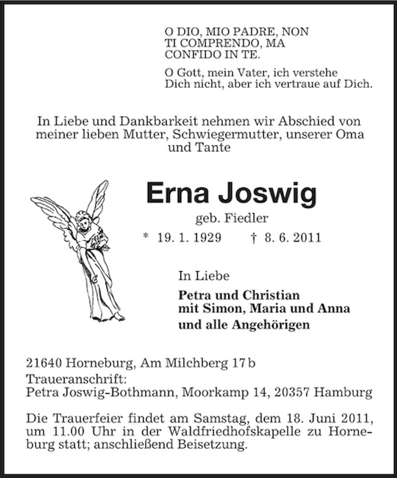 <p>O DIO, MIO PADRE, NON<br />TI COMPRENDO, MA<br />CONFIDO IN TE.<br />O Gott, mein Vater, ich verstehe<br />Dich nicht, aber ich vertraue auf Dich.<br />In Liebe und Dankbarkeit nehmen wir Abschied von<br />meiner lieben Mutter, Schwiegermutter, unserer Oma<br />und Tante<br />Erna Joswig<br />geb. Fiedler<br />* 19. 1. 1929 † 8. 6. 2011<br />In Liebe<br />Petra und Christian<br />mit Simon, Maria und Anna<br />und alle Angehörigen<br />21640 Horneburg, Am Milchberg 17 b<br />Traueranschrift:<br />Petra Joswig-Bothmann, Moorkamp 14, 20357 Hamburg<br />Die Trauerfeier findet am Samstag, dem 18. Juni 2011, um 11.00 Uhr in der Waldfriedhofskapelle zu Horneburg statt; anschließend Beisetzung.</p>