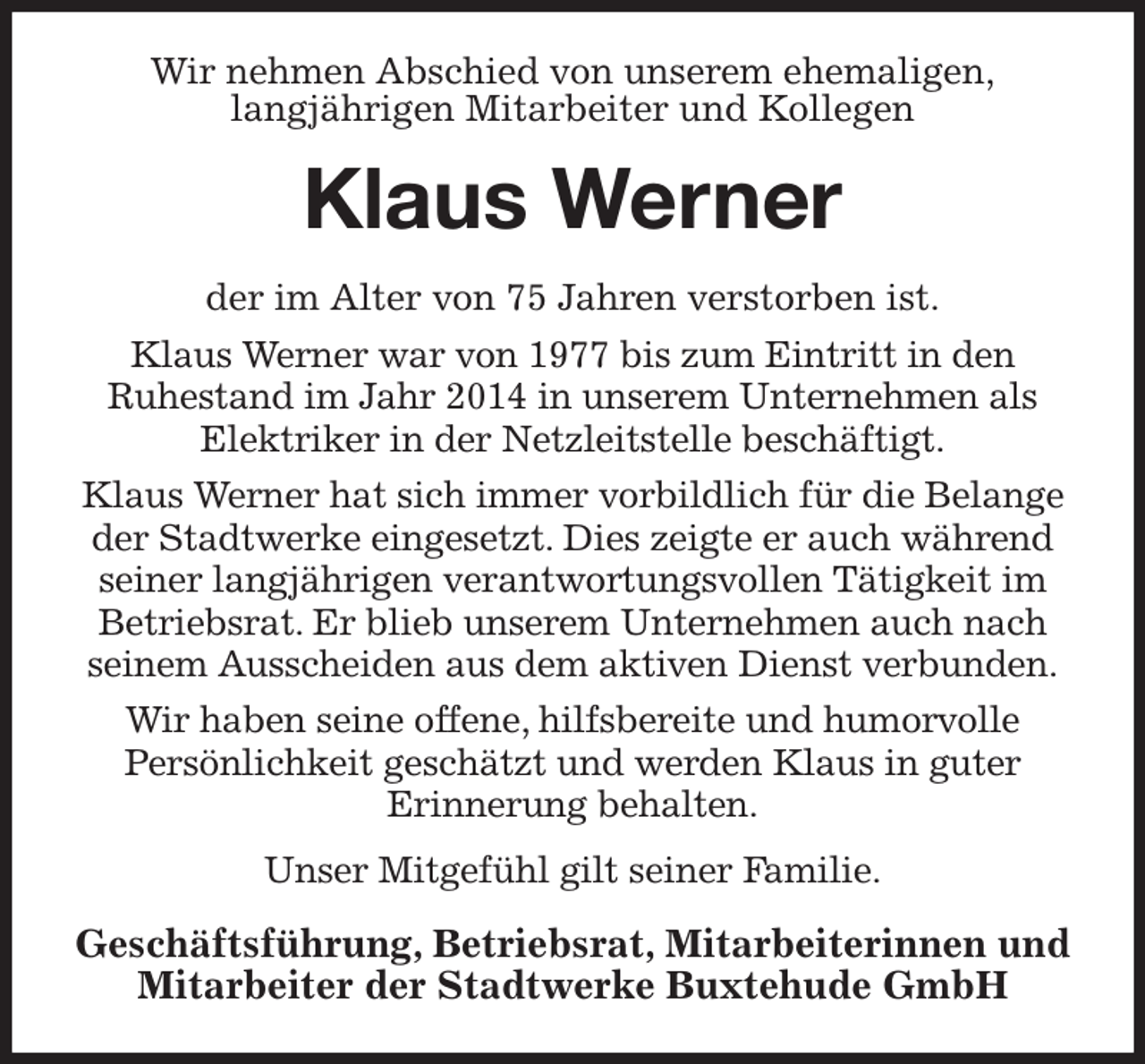 <p>Wir nehmen Abschied von unserem ehemaligen,<br />langjährigen Mitarbeiter und Kollegen<br />Klaus Werner<br />der im Alter von 75 Jahren verstorben ist.<br />Klaus Werner war von 1977 bis zum Eintritt in den<br />Ruhestand im Jahr 2014 in unserem Unternehmen als Elektriker in der Netzleitstelle beschäftigt.<br />Klaus Werner hat sich immer vorbildlich für die Belange der Stadtwerke eingesetzt. Dies zeigte er auch während seiner langjährigen verantwortungsvollen Tätigkeit im Betriebsrat. Er blieb unserem Unternehmen auch nach seinem Ausscheiden aus dem aktiven Dienst verbunden.<br />Wir haben seine offene, hilfsbereite und humorvolle<br />Persönlichkeit geschätzt und werden Klaus in guter<br />Erinnerung behalten.<br />Unser Mitgefühl gilt seiner Familie.<br />Geschäftsführung, Betriebsrat, Mitarbeiterinnen und Mitarbeiter der Stadtwerke Buxtehude GmbH</p>